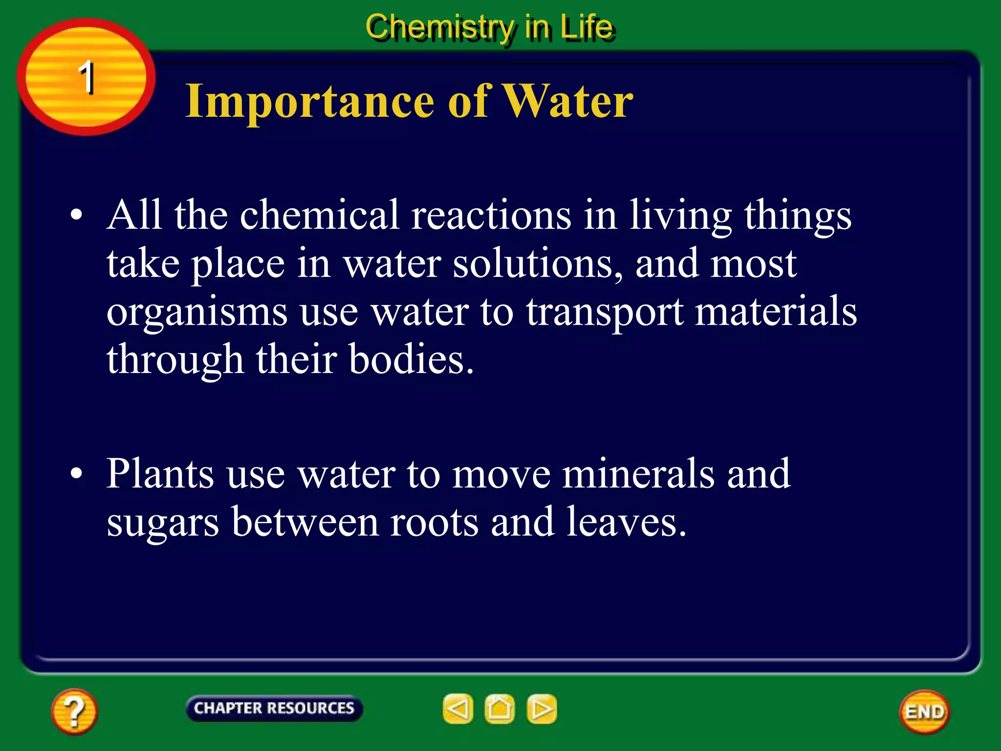 • All the chemical reactions in living things
take place in water solutions, and most
organisms use water to transport materials
through their bodies.
Importance of Water
Chemistry in Life
1
• Plants use water to move minerals and
sugars between roots and leaves.
 