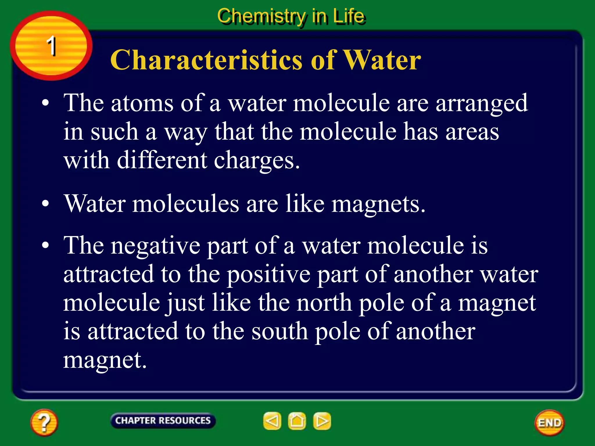• The atoms of a water molecule are arranged
in such a way that the molecule has areas
with different charges.
Characteristics of Water
Chemistry in Life
1
• Water molecules are like magnets.
• The negative part of a water molecule is
attracted to the positive part of another water
molecule just like the north pole of a magnet
is attracted to the south pole of another
magnet.
 