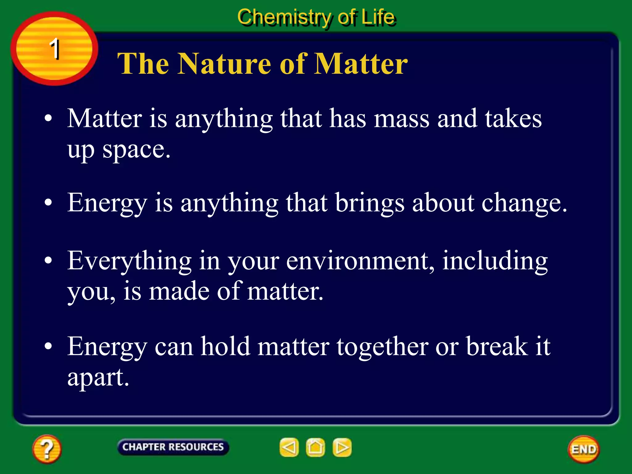 • Matter is anything that has mass and takes
up space.
• Energy is anything that brings about change.
• Everything in your environment, including
you, is made of matter.
The Nature of Matter
Chemistry of Life
1
• Energy can hold matter together or break it
apart.
 