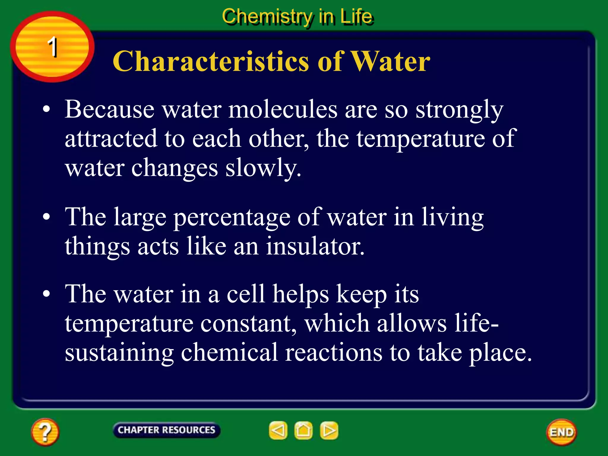 • Because water molecules are so strongly
attracted to each other, the temperature of
water changes slowly.
Characteristics of Water
Chemistry in Life
1
• The large percentage of water in living
things acts like an insulator.
• The water in a cell helps keep its
temperature constant, which allows life-
sustaining chemical reactions to take place.
 