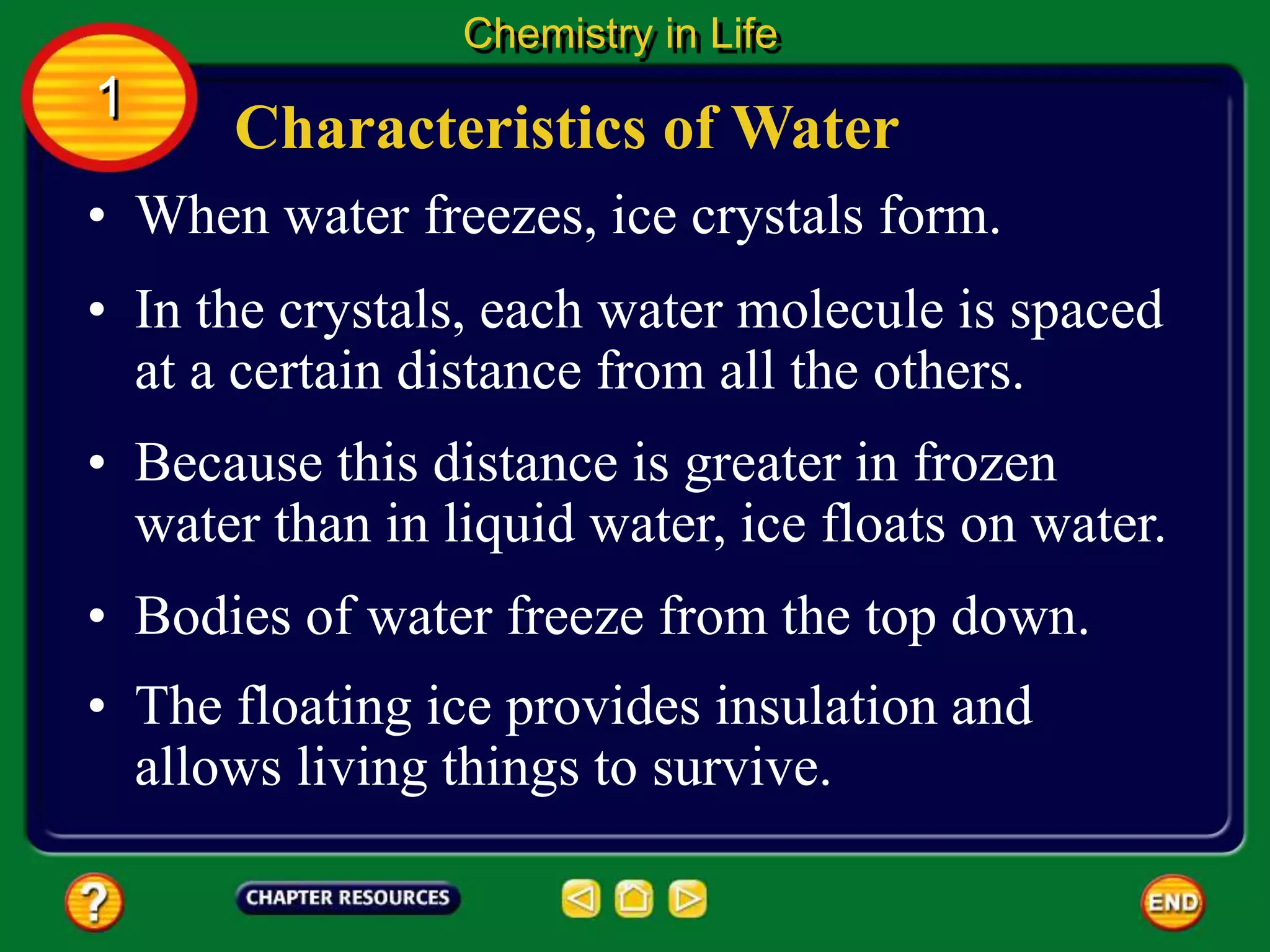 • When water freezes, ice crystals form.
Characteristics of Water
Chemistry in Life
1
• In the crystals, each water molecule is spaced
at a certain distance from all the others.
• Because this distance is greater in frozen
water than in liquid water, ice floats on water.
• Bodies of water freeze from the top down.
• The floating ice provides insulation and
allows living things to survive.
 