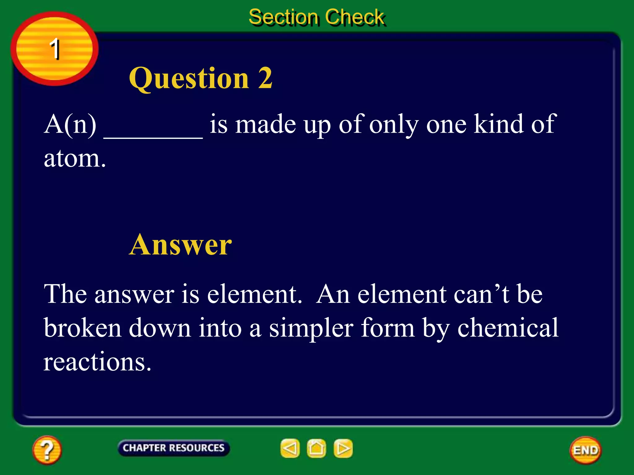 Question 2
Answer
A(n) _______ is made up of only one kind of
atom.
The answer is element. An element can’t be
broken down into a simpler form by chemical
reactions.
Section Check
1
 