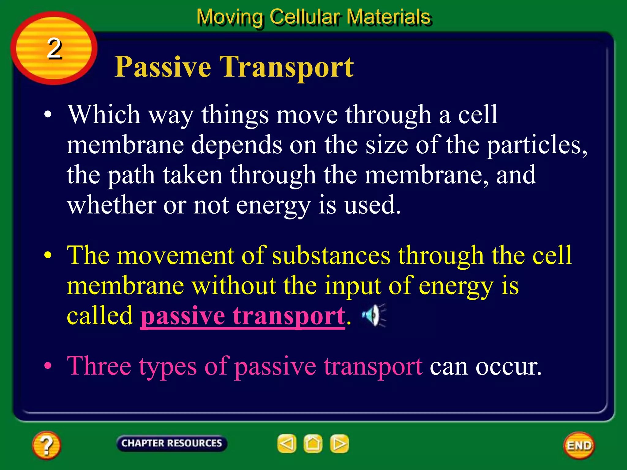Passive Transport
• Which way things move through a cell
membrane depends on the size of the particles,
the path taken through the membrane, and
whether or not energy is used.
Moving Cellular Materials
2
• The movement of substances through the cell
membrane without the input of energy is
called passive transport.
• Three types of passive transport can occur.
 