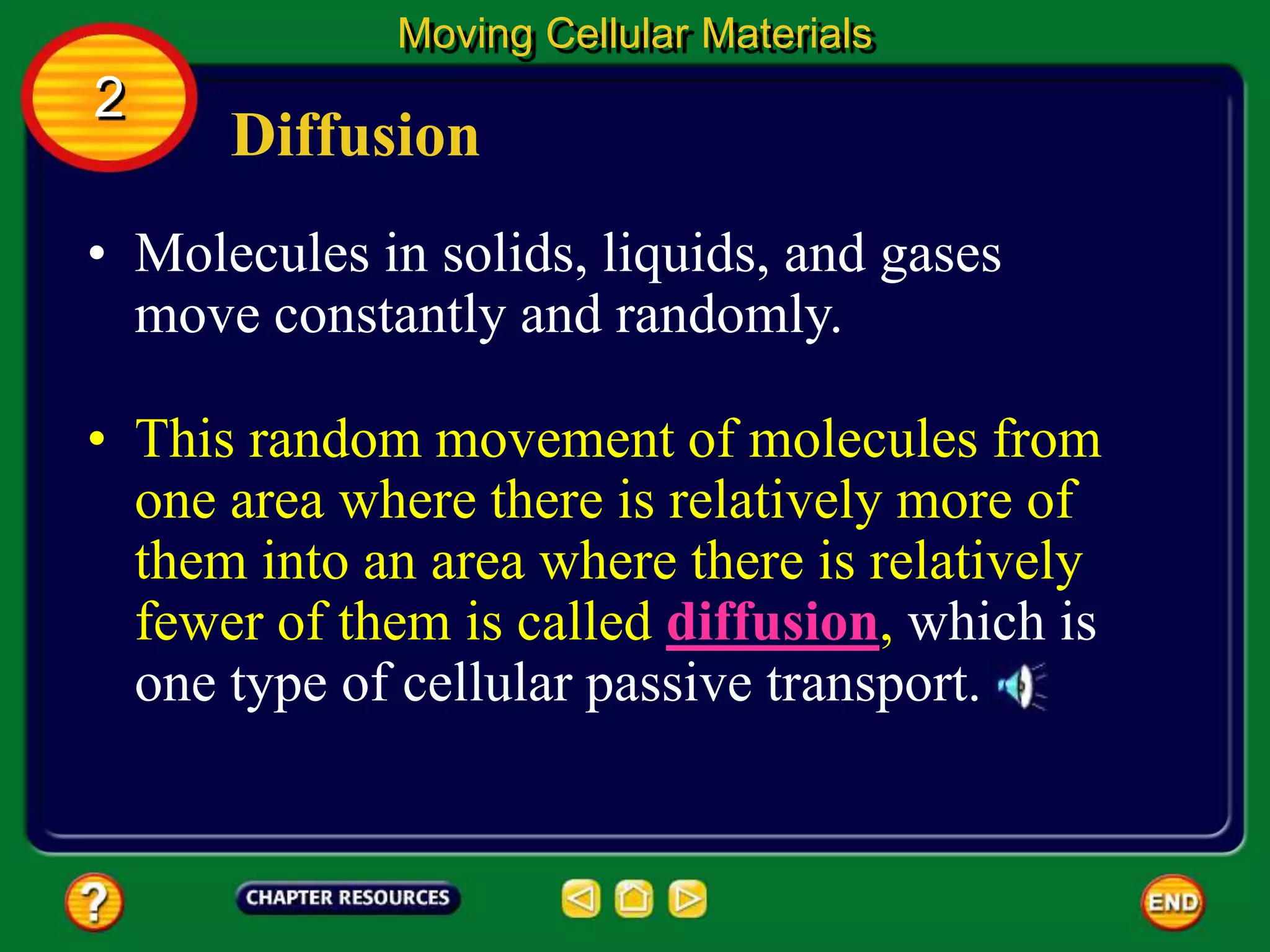 Diffusion
• Molecules in solids, liquids, and gases
move constantly and randomly.
Moving Cellular Materials
2
• This random movement of molecules from
one area where there is relatively more of
them into an area where there is relatively
fewer of them is called diffusion, which is
one type of cellular passive transport.
 