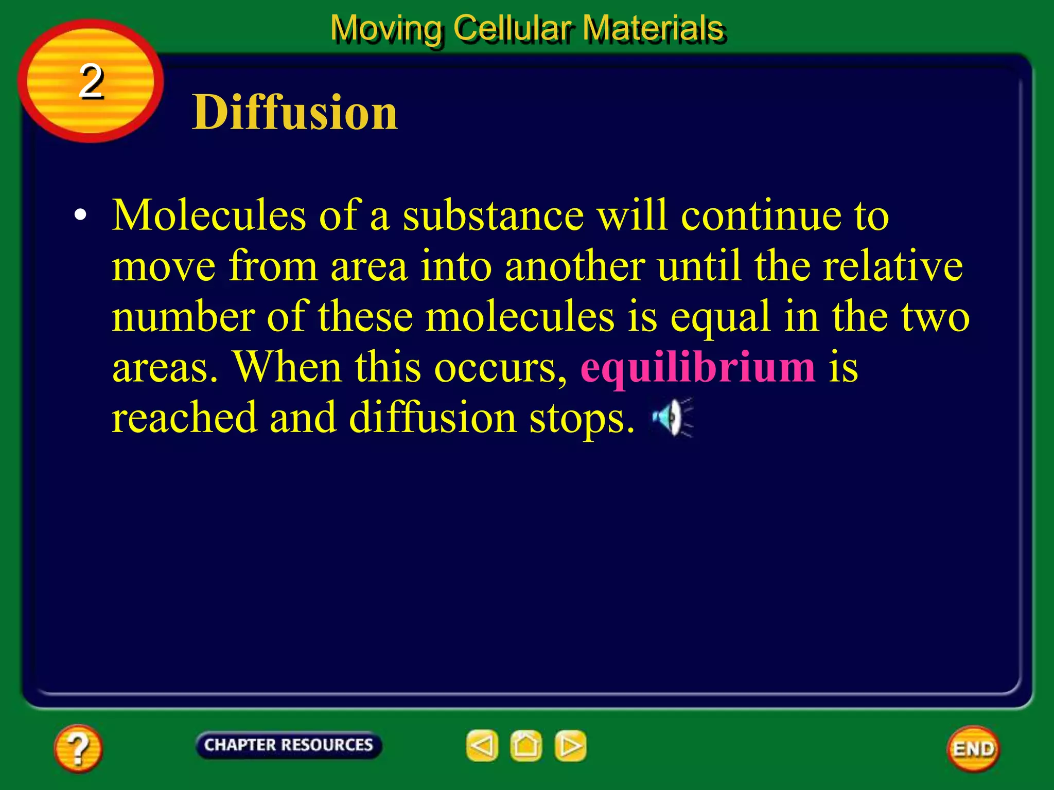 Diffusion
• Molecules of a substance will continue to
move from area into another until the relative
number of these molecules is equal in the two
areas. When this occurs, equilibrium is
reached and diffusion stops.
Moving Cellular Materials
2
 