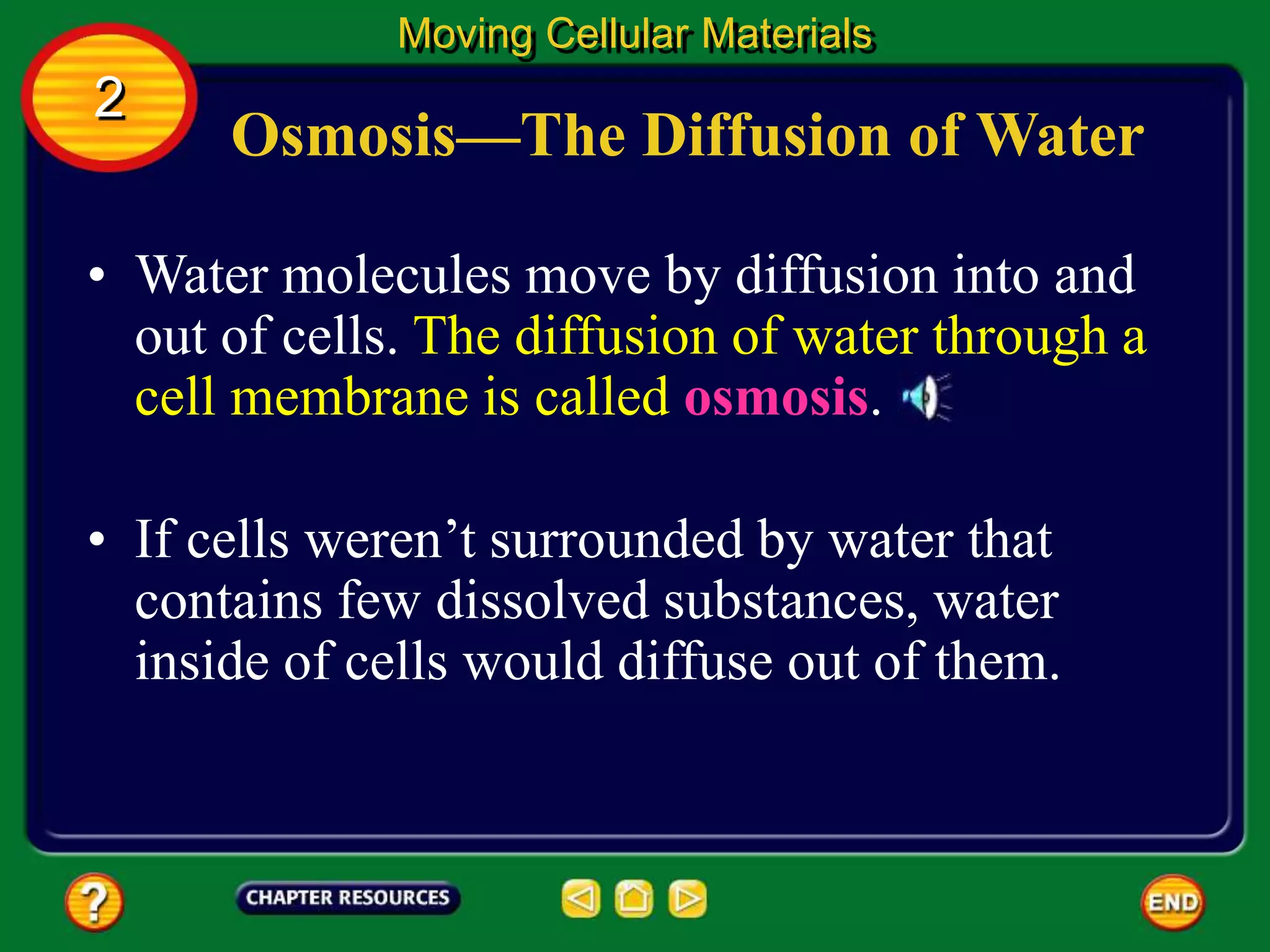 Osmosis—The Diffusion of Water
• Water molecules move by diffusion into and
out of cells. The diffusion of water through a
cell membrane is called osmosis.
Moving Cellular Materials
2
• If cells weren’t surrounded by water that
contains few dissolved substances, water
inside of cells would diffuse out of them.
 