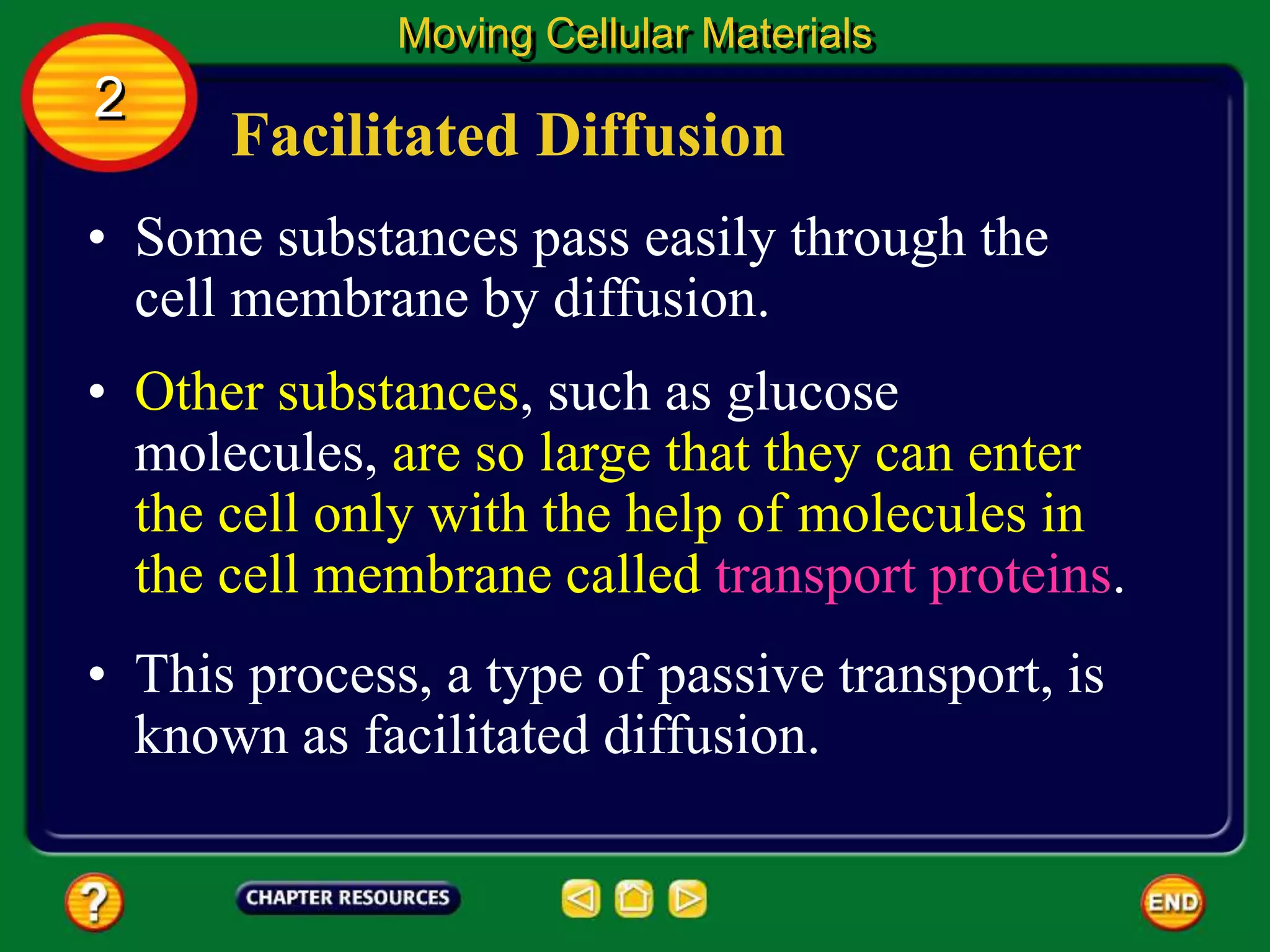 Facilitated Diffusion
• Some substances pass easily through the
cell membrane by diffusion.
Moving Cellular Materials
2
• Other substances, such as glucose
molecules, are so large that they can enter
the cell only with the help of molecules in
the cell membrane called transport proteins.
• This process, a type of passive transport, is
known as facilitated diffusion.
 