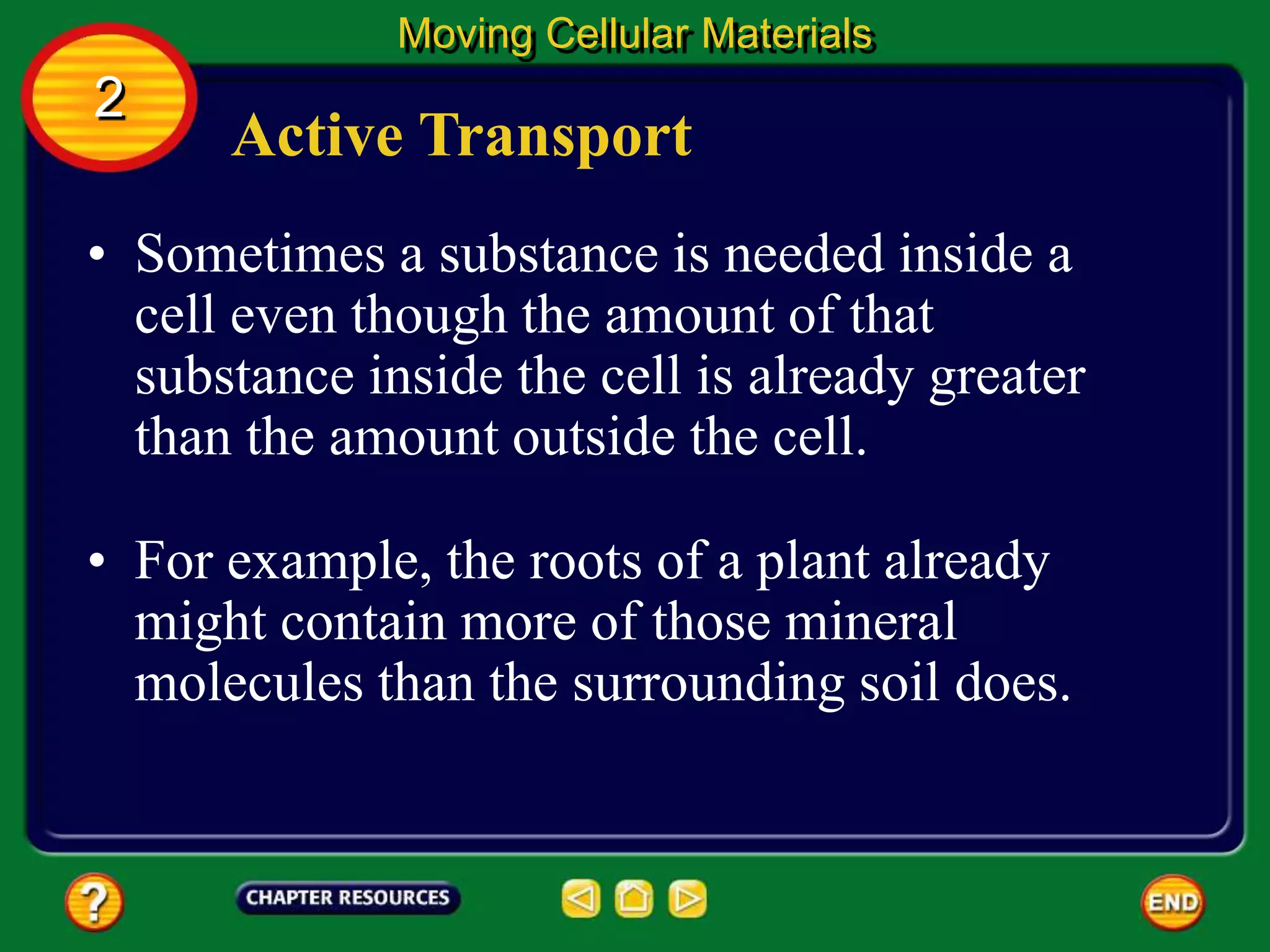 Active Transport
• Sometimes a substance is needed inside a
cell even though the amount of that
substance inside the cell is already greater
than the amount outside the cell.
Moving Cellular Materials
2
• For example, the roots of a plant already
might contain more of those mineral
molecules than the surrounding soil does.
 