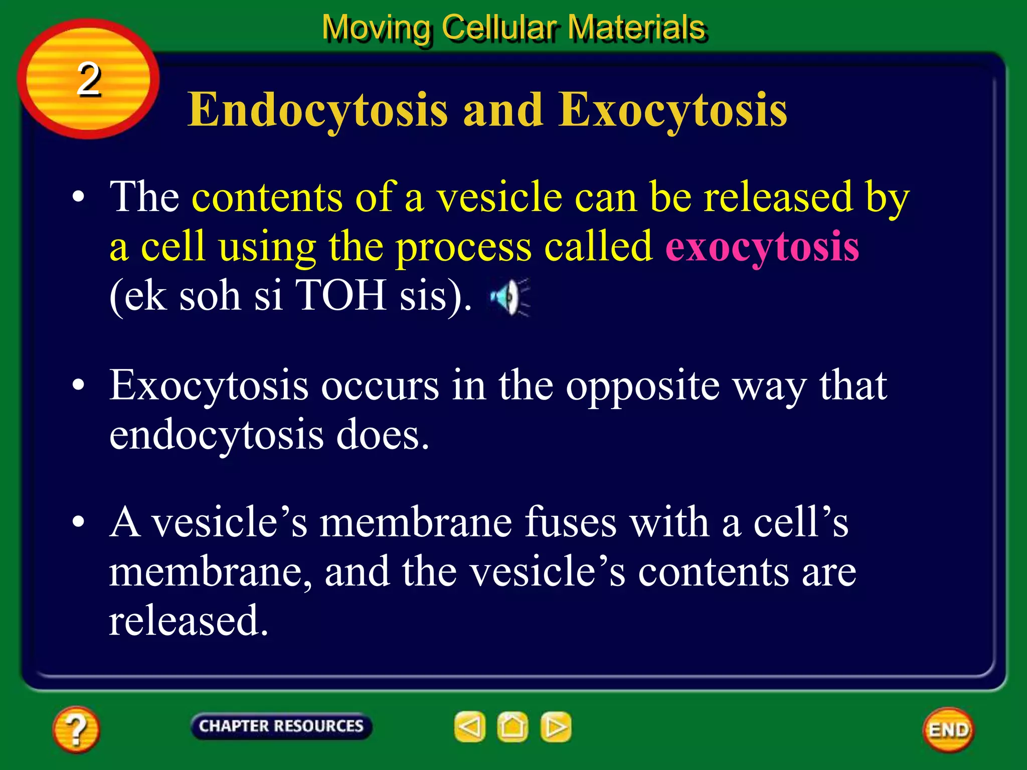 Endocytosis and Exocytosis
• The contents of a vesicle can be released by
a cell using the process called exocytosis
(ek soh si TOH sis).
Moving Cellular Materials
2
• Exocytosis occurs in the opposite way that
endocytosis does.
• A vesicle’s membrane fuses with a cell’s
membrane, and the vesicle’s contents are
released.
 