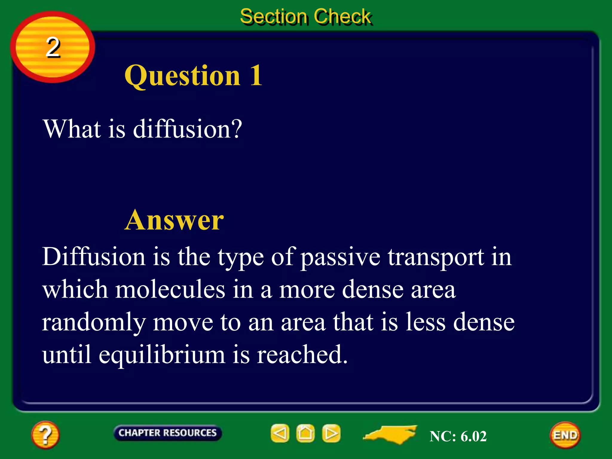 Question 1
What is diffusion?
Section Check
2
Diffusion is the type of passive transport in
which molecules in a more dense area
randomly move to an area that is less dense
until equilibrium is reached.
Answer
NC: 6.02
 