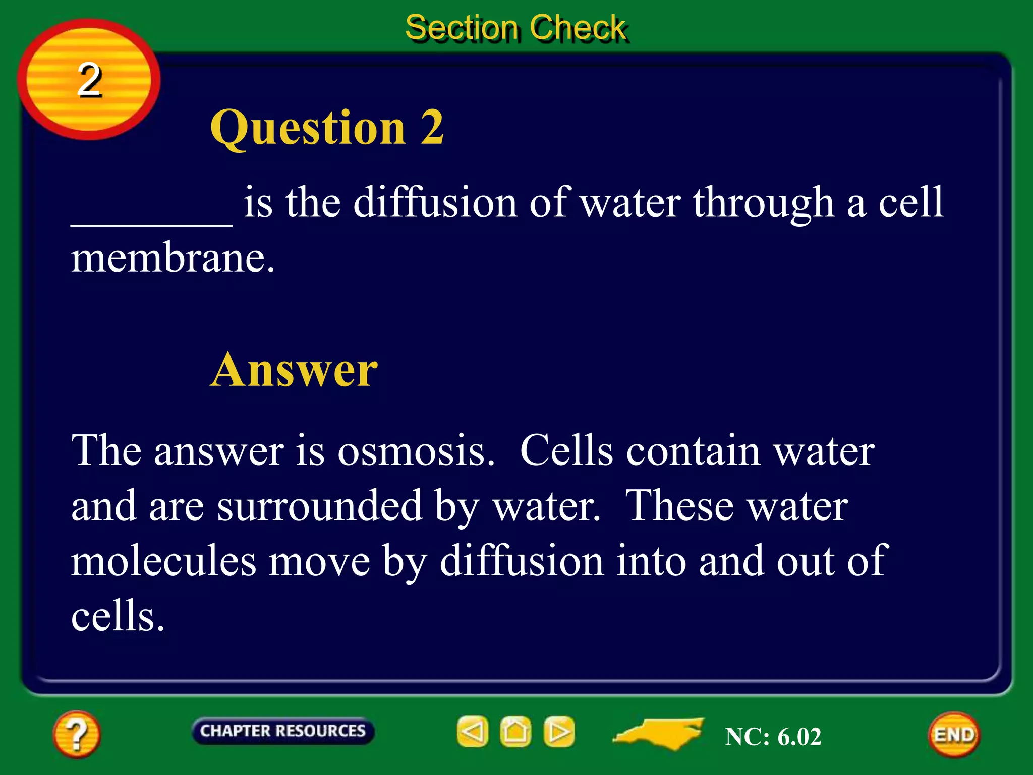 Question 2
Answer
_______ is the diffusion of water through a cell
membrane.
The answer is osmosis. Cells contain water
and are surrounded by water. These water
molecules move by diffusion into and out of
cells.
Section Check
2
NC: 6.02
 