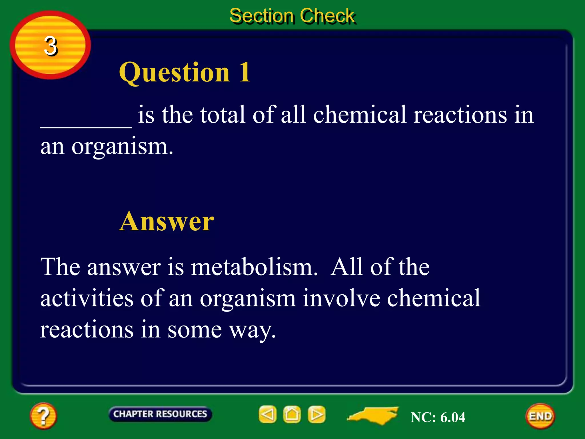 Question 1
Answer
_______ is the total of all chemical reactions in
an organism.
The answer is metabolism. All of the
activities of an organism involve chemical
reactions in some way.
Section Check
3
NC: 6.04
 