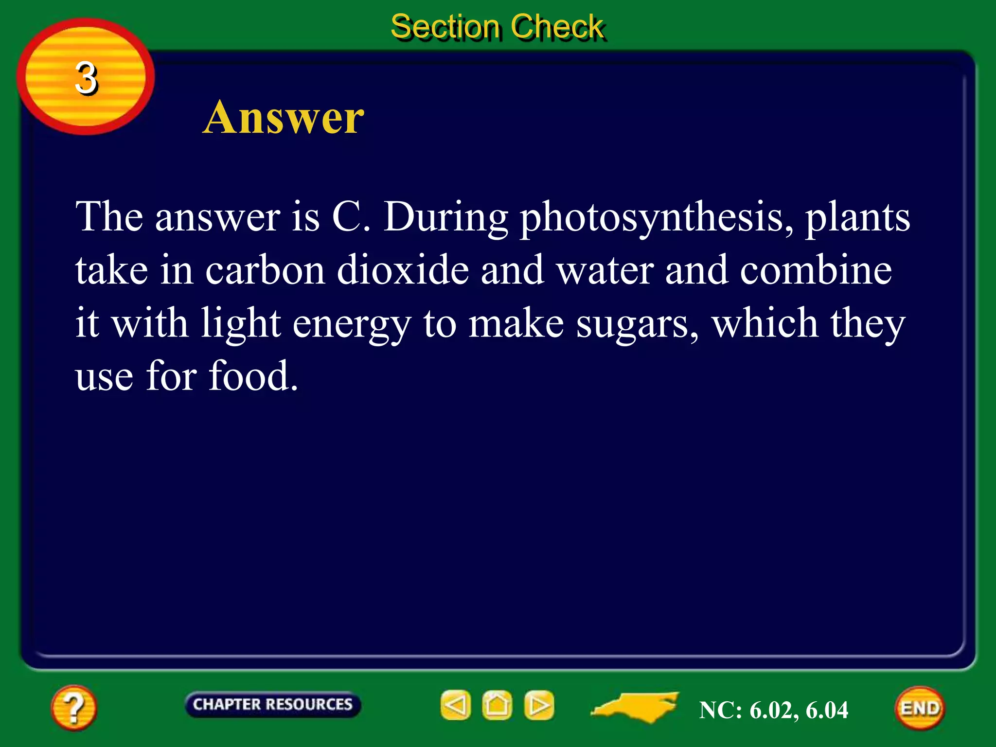 3
Section Check
Answer
The answer is C. During photosynthesis, plants
take in carbon dioxide and water and combine
it with light energy to make sugars, which they
use for food.
NC: 6.02, 6.04
 