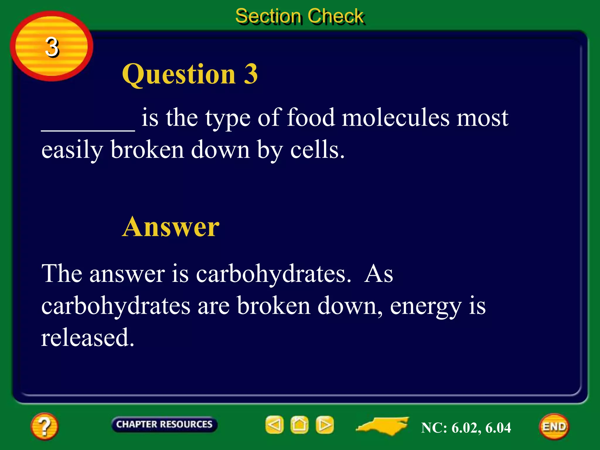 Question 3
Answer
_______ is the type of food molecules most
easily broken down by cells.
The answer is carbohydrates. As
carbohydrates are broken down, energy is
released.
Section Check
3
NC: 6.02, 6.04
 