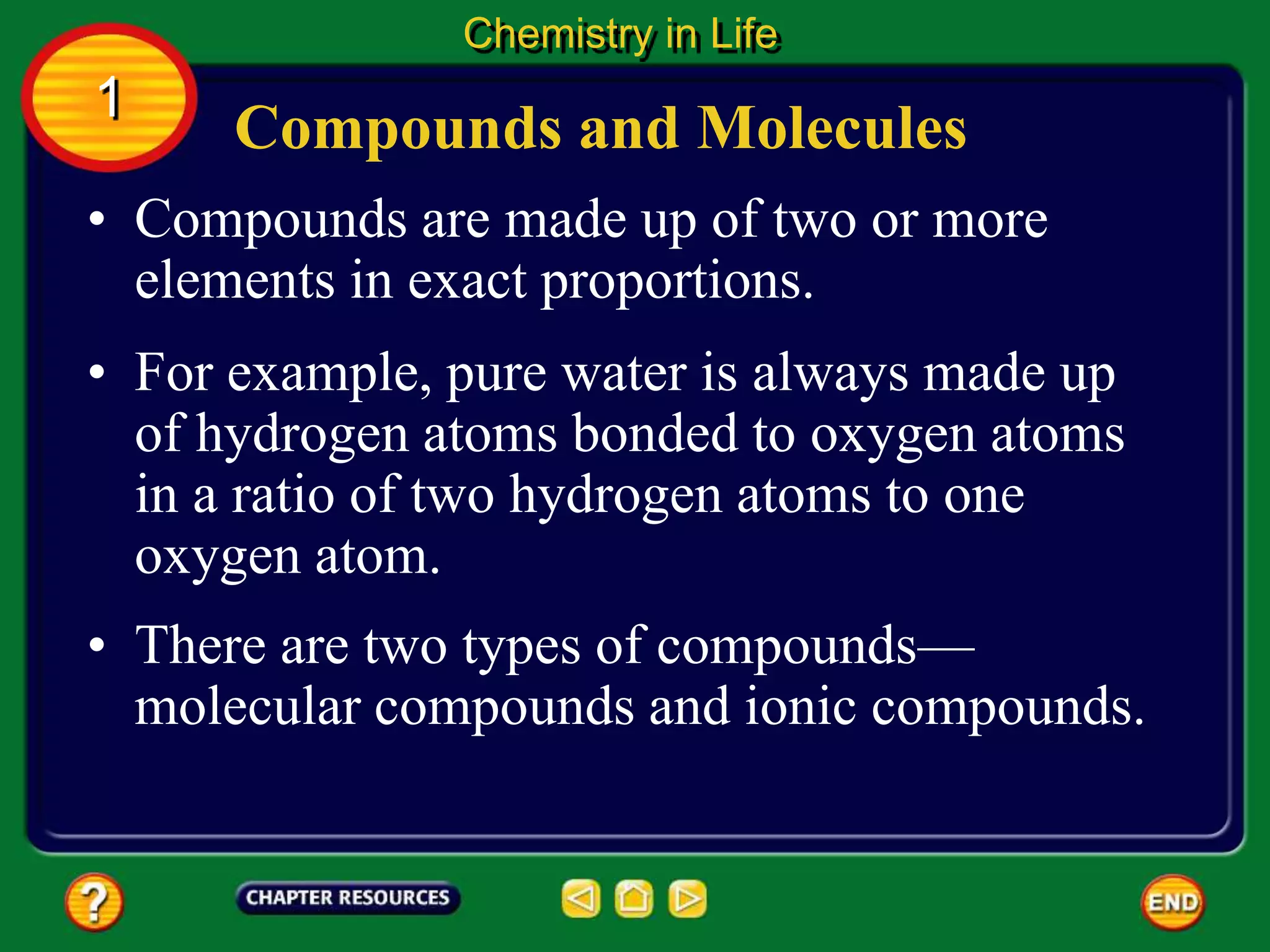 • Compounds are made up of two or more
elements in exact proportions.
• For example, pure water is always made up
of hydrogen atoms bonded to oxygen atoms
in a ratio of two hydrogen atoms to one
oxygen atom.
Compounds and Molecules
Chemistry in Life
1
• There are two types of compounds—
molecular compounds and ionic compounds.
 