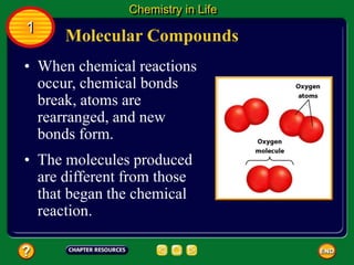 Molecular Compounds
Chemistry in Life
1
• When chemical reactions
occur, chemical bonds
break, atoms are
rearranged, and new
bonds form.
• The molecules produced
are different from those
that began the chemical
reaction.
 