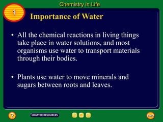 • All the chemical reactions in living things
take place in water solutions, and most
organisms use water to transport materials
through their bodies.
Importance of Water
Chemistry in Life
1
• Plants use water to move minerals and
sugars between roots and leaves.
 