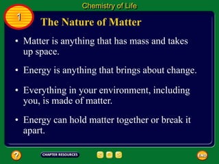 • Matter is anything that has mass and takes
up space.
• Energy is anything that brings about change.
• Everything in your environment, including
you, is made of matter.
The Nature of Matter
Chemistry of Life
1
• Energy can hold matter together or break it
apart.
 