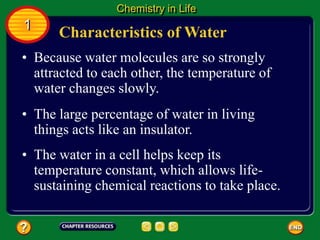 • Because water molecules are so strongly
attracted to each other, the temperature of
water changes slowly.
Characteristics of Water
Chemistry in Life
1
• The large percentage of water in living
things acts like an insulator.
• The water in a cell helps keep its
temperature constant, which allows life-
sustaining chemical reactions to take place.
 