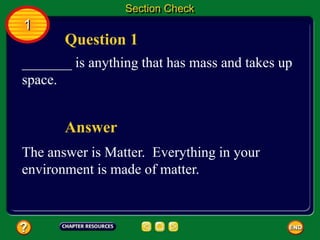 Question 1
Answer
_______ is anything that has mass and takes up
space.
The answer is Matter. Everything in your
environment is made of matter.
Section Check
1
 