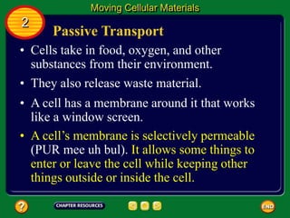 Passive Transport
• Cells take in food, oxygen, and other
substances from their environment.
• They also release waste material.
• A cell has a membrane around it that works
like a window screen.
Moving Cellular Materials
2
• A cell’s membrane is selectively permeable
(PUR mee uh bul). It allows some things to
enter or leave the cell while keeping other
things outside or inside the cell.
 