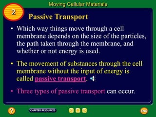 Passive Transport
• Which way things move through a cell
membrane depends on the size of the particles,
the path taken through the membrane, and
whether or not energy is used.
Moving Cellular Materials
2
• The movement of substances through the cell
membrane without the input of energy is
called passive transport.
• Three types of passive transport can occur.
 