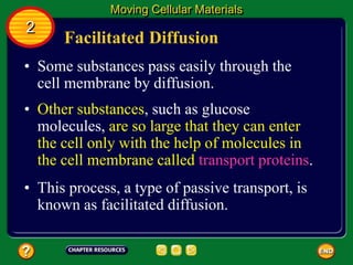 Facilitated Diffusion
• Some substances pass easily through the
cell membrane by diffusion.
Moving Cellular Materials
2
• Other substances, such as glucose
molecules, are so large that they can enter
the cell only with the help of molecules in
the cell membrane called transport proteins.
• This process, a type of passive transport, is
known as facilitated diffusion.
 