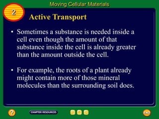 Active Transport
• Sometimes a substance is needed inside a
cell even though the amount of that
substance inside the cell is already greater
than the amount outside the cell.
Moving Cellular Materials
2
• For example, the roots of a plant already
might contain more of those mineral
molecules than the surrounding soil does.
 