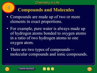 • Compounds are made up of two or more
elements in exact proportions.
• For example, pure water is always made up
of hydrogen atoms bonded to oxygen atoms
in a ratio of two hydrogen atoms to one
oxygen atom.
Compounds and Molecules
Chemistry in Life
1
• There are two types of compounds—
molecular compounds and ionic compounds.
 