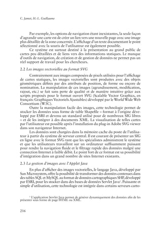 C. Jamet, H.-L. Guillaume




       Par exemple, les options de navigation étant inexistantes, la seule façon
d’agrandir une carte est de créer un lien vers une nouvelle page avec une image
plus détaillée de la zone concernée. L’af�chage d’un texte documentant le point
sélectionné avec la souris de l’utilisateur est également possible.
       Ce système est surtout destiné à la présentation au grand public de
cartes peu détaillées et de liens vers des informations statiques. Le manque
d’outils de navigation, de création et de gestion de données ne permet pas un
réel support de travail pour les chercheurs.
2.2 Les images vectorielles au format SVG
       Contrairement aux images composées de pixels utilisées pour l’af�chage
de cartes statiques, les images vectorielles sont produites avec des objets
géométriques dé�nis par des attributs de position, de forme ou encore de
nomination. La manipulation de ces images (agrandissement, modi�cation,
rajout, etc.) se fait sans perte de qualité et de manière intuitive grâce aux
scripts proposés pour le format ouvert SVG (Scalable Vector Graphics, en
français: Graphiques Vectoriels Ajustables) développé par le World Wide Web
Consortium (W3C).
       Outre la manipulation facile des images, cette technologie permet de
stocker les données sous forme de table Shape�le – format à l’origine déve-
loppé par ESRI et devenu un standard utilisé pour de nombreux SIG libres
– et de les intégrer à des documents XML. La visualisation de telles cartes
par l’utilisateur est possible après l’installation du plug-in Adobe SVG viewer
dans son navigateur Internet.
       Les données sont chargées dans la mémoire cache du poste de l’utilisa-
teur à partir du système de serveur central. Il est courant de présenter un SIG
en ligne avec le format SVG tant que les spécialistes administrent le système
et que les utilisateurs travaillent sur un ordinateur suf�samment puissant
pour rendre la navigation �uide et le �ltrage rapide des données malgré une
connection Internet à faible débit. Le point fort de ce format est sa possibilité
d’intégration dans un grand nombre de sites Internet existants.
2.3 La gestion d’images avec l’Applet Java
      En plus d’af�cher des images vectorielles, le langage Java, développé par
Sun Microsystem, offre la possibilité de transformer des données contenues dans
des tables SQL et MySQL au format de données cartographiques SHP, développé
par ESRI, pour les stocker dans des bases de données Servlet Java1. Puissante et
simple d’utilisation, cette technologie est intégrée dans certains serveurs carto-

       1
         L’application Servlet Java permet de générer dynamiquement des données a�n de les
présenter sous forme de page HTML ou XML.


216
 