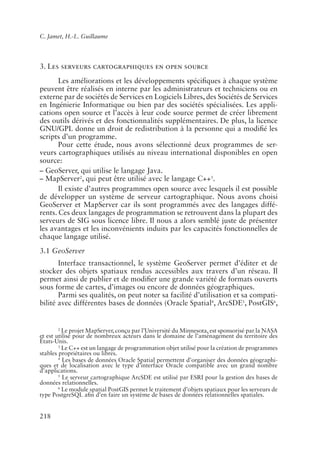 C. Jamet, H.-L. Guillaume




3. Les serveurs cartographiques en open source
       Les améliorations et les développements spéci�ques à chaque système
peuvent être réalisés en interne par les administrateurs et techniciens ou en
externe par de sociétés de Services en Logiciels Libres, des Sociétés de Services
en Ingénierie Informatique ou bien par des sociétés spécialisées. Les appli-
cations open source et l’accès à leur code source permet de créer librement
des outils dérivés et des fonctionnalités supplémentaires. De plus, la licence
GNU/GPL donne un droit de redistribution à la personne qui a modi�é les
scripts d’un programme.
       Pour cette étude, nous avons sélectionné deux programmes de ser-
veurs cartographiques utilisés au niveau international disponibles en open
source:
– GeoServer, qui utilise le langage Java.
– MapServer2, qui peut être utilisé avec le langage C++3.
       Il existe d’autres programmes open source avec lesquels il est possible
de développer un système de serveur cartographique. Nous avons choisi
GeoServer et MapServer car ils sont programmés avec des langages diffé-
rents. Ces deux langages de programmation se retrouvent dans la plupart des
serveurs de SIG sous licence libre. Il nous a alors semblé juste de présenter
les avantages et les inconvénients induits par les capacités fonctionnelles de
chaque langage utilisé.
3.1 GeoServer
       Interface transactionnel, le système GeoServer permet d’éditer et de
stocker des objets spatiaux rendus accessibles aux travers d’un réseau. Il
permet ainsi de publier et de modi�er une grande variété de formats ouverts
sous forme de cartes, d’images ou encore de données géographiques.
       Parmi ses qualités, on peut noter sa facilité d’utilisation et sa compati-
bilité avec différentes bases de données (Oracle Spatial4, ArcSDE5, PostGIS6,


        2
          Le projet MapServer, conçu par l’Université du Minnesota, est sponsorisé par la NASA
et est utilisé pour de nombreux acteurs dans le domaine de l’aménagement du territoire des
États-Unis.
        3
          Le C++ est un langage de programmation objet utilisé pour la création de programmes
stables propriétaires ou libres.
        4
          Les bases de données Oracle Spatial permettent d’organiser des données géographi-
ques et de localisation avec le type d’interface Oracle compatible avec un grand nombre
d’applications.
        5
          Le serveur cartographique ArcSDE est utilisé par ESRI pour la gestion des bases de
données relationnelles.
        6
          Le module spatial PostGIS permet le traitement d’objets spatiaux pour les serveurs de
type PostgreSQL a�n d’en faire un système de bases de données relationnelles spatiales.


218
 