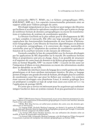 Le webmapping sous licence libre




etc.), protocoles (WFS-T7, WMS8, etc.) et �chiers cartographiques (SVG,
KML/KMZ9, SHP, etc.). Les capacités transactionnelles présentent ainsi un
support solide pour l’édition partagée de cartes.
       Développé intégralement en Java, GeoServer peut intégrer des librairies
qui facilitent et accélèrent les opérations complexes telles que la prise en charge
de nombreux formats de données cartographiques ou encore les transforma-
tions et traductions de systèmes de coordonnées spatiales.
       La librairie GeoTools est la plus utilisée pour le développement de SIG
en ligne complets et interactifs. Elle offre une large panoplie d’outils qui se
rapprochent des fonctionnalités fondamentales de tout Système d’Informa-
tions Géographiques. Cette librairie de fonctions algorithmiques est destinée
à la projection cartographique, à la conversion des images matricielles et
vectorielles ainsi qu’à l’adaptation des systèmes de coordonnées spatiales en
fonction de la courbure terrestre et des mesures de références.
       Geotools complète la liste de compatibilité avec les formats développés
par les applications de SIG disponibles sur le marché. De nombreux formats
libres et propriétaires sont pris en charge. Ainsi, il est possible de structurer
et d’organiser de vastes bases de données et de �chiers géographiques enregis-
trées au format Shape�le, VPF10 ou encore GML11. L’accent est mis aussi sur
l’intégration d’objets en trois dimensions ou encore des informations stockés
dans un théodolite ou un GPS.
       La �uidité des interfaces issues du langage Java rend la gestion des objets
géométriques et de leurs attributs intrinsèques intuitive. De plus, ce langage
permet d’intégrer une grande diversité de formats, développés pour les systèmes
de coordonnées aussi bien que pour les �chiers par exemples. Ces systèmes
étant souvent développés sous plateforme Linux, le moteur graphique Java
est prédisposé à compiler ce type de script mais aussi ceux écrits en C++ via
l’application de portage GEOS.
       Il s’avère que ce service est intéressant pour les acquéreurs qui souhaitent
intégrer GeoServer dans un système existant. Il est peu gourmand en ressour-



         7
           WFS-T, Web Feature Service-Transactional, est un service Internet permettant la créa-
tion, l’édition et la suppression d’informations géographiques à travers une interface donnant
l’accès à leur code source.
         8
           WMS, Web Map Service, est utilisé pour produire des cartes avec des données géo-
référencées et interactives.
         9
            Le langage KML, Keyhole Markup Language, est destiné à la gestion de l’af�chage
des données géo-spatiales dans les logiciels de cartographies proposés par Google. L’extension
KMZ est le format compressé des �chiers KML.
         10
             Le format VPF, Vector Product Format, vise une utilisation des données selon un
modèle de bases de donnéesgéo-relationnelles.
         11
            Le format GML, Geography Markup Language, a été développé par l’Open Geospatial
Consortium et permet de transposer des données géographiques au format XML.


                                                                                           219
 
