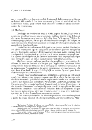 C. Jamet, H.-L. Guillaume




ces et compatible avec la quasi-totalité des types de �chiers cartographiques
et de web API actuels. Il faut juste remarquer qu’étant un produit récent, de
nombreuses mises à jour sortent pour améliorer la stabilité et les fonction-
nalités du programme.
3.2 MapServer
       Développé en coopération avec la NASA depuis dix ans, MapServer à
permis de grandes avancées aux niveaux des outils de gestion et de diffusion
des cartes dynamiques sur Internet. Spécialisé dans l’af�chage et l’édition de
données géographiques, il n’est pas à lui seul un SIG complet. Il s’intègre au
sein d’un système de serveurs dédiés au stockage, à l’af�chage ou encore à la
compilation des algorithmes.
       L’accès libre au code source de l’application permet ainsi de développer
des cartes interactives à partir desquelles les utilisateurs peuvent naviguer et
envoyer des requêtes au travers d’interfaces web simples à mettre en place. Il est
aussi possible de gérer plusieurs projets avec le même serveur cartographique.
Les options de con�guration, les cartes et les données liés à un projet spéci�que
sont enregistrés dans un �chier exécuté selon l’utilisateur connecté.
       MapServer prend en charge les mêmes formats libres et propriétaires de
�chiers, de bases de données et d’images que l’application GeoServer. Cette
compatibilité avec les standards de la cartographie numérique est accrue en
ce qui concerne l’interprétation de scripts programmés avec des langages tels
que: Java, C++, Perl12, Ruby13, PHP/MySQL ou encore Python14 pour l’ani-
mation d’objets tri-dimensionnels.
       N’ayant pas d’interface graphique prédé�nie, la création de celle-ci est
un réel investissement en temps et en personnes. Cependant, il existe une mul-
titude de framewoks qui aident à mettre en place une interface de visualisation
adaptée aux besoins des utilisateurs. Par exemple, CartoWeb, développé par
Camptocamp SA, permet d’accéder à des options de création d’interfaces et à
des librairies d’objets et d’outils spéci�ques au travail cartographique. D’autres
frameworks simpli�ent l’utilisation des fonctions de bases du système tel que
MapStorer qui permet de gérer des projets MapServer et de créer automati-
quement les �chiers de con�guration correspondants.
       Il faut noter que le travail de plusieurs personnes sur un même projet
à partir du réseau Internet est à l’origine dif�cile, voir impossible avec Map-


        12
           Le langage Perl à été développé par Larry Wall et est surtout utilisé pour la création
d’interfaces liés à la con�guration d’applications.
        13
           Le langage Ruby, développé en Open-Source par Yukihiro Matsumoto, est exclusive-
ment orienté objet et tente ainsi de fournir le même type de fonctions que le langage C.
        14
           Les scripts rédigés avec le langage Python sont faits pour structurer et manipuler
rapidement des données, variables et objets.


220
 
