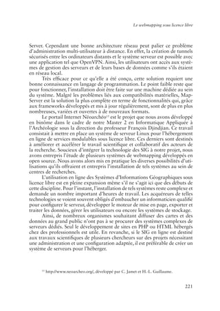 Le webmapping sous licence libre




Server. Cependant une bonne architecture réseau peut palier ce problème
d’administration multi-utilisateur à distance. En effet, la création de tunnels
sécurisés entre les ordinateurs distants et le système serveur est possible avec
une application tel que OpenVPN. Ainsi, les utilisateurs ont accès aux systè-
mes de gestion des serveurs et de leurs bases de données comme s’ils étaient
en réseau local.
       Très ef�cace pour ce qu’elle a été conçu, cette solution requiert une
bonne connaissance en langage de programmation. Le point faible reste que
pour fonctionner, l’installation doit être faite sur une machine dédiée au sein
du système. Malgré les problèmes liés aux compatibilités matérielles, Map-
Server est la solution la plus complète en terme de fonctionnalités qui, grâce
aux frameworks développés et mis à jour régulièrement, sont de plus en plus
nombreuses, variées et ouvertes à de nouveaux formats.
       Le portail Internet Néoarchéo15 est le projet que nous avons développé
en binôme dans le cadre de notre Master 2 en Informatique Appliquée à
l’Archéologie sous la direction du professeur François Djindjian. Ce travail
consistait à mettre en place un système de serveur Linux pour l’hébergement
en ligne de services modulables sous licence libre. Ces derniers sont destinés
à améliorer et accélérer le travail scienti�que et collaboratif des acteurs de
la recherche. Soucieux d’intégrer la technologie des SIG à notre projet, nous
avons entrepris l’étude de plusieurs systèmes de webmapping développés en
open source. Nous avons alors mis en pratique les diverses possibilités d’uti-
lisations qu’ils offraient et entrepris l’installation de tels systèmes au sein de
centres de recherches.
       L’utilisation en ligne des Systèmes d’Informations Géographiques sous
licence libre est en pleine expansion même s’il ne s’agit ici que des débuts de
cette discipline. Pour l’instant, l’installation de tels systèmes reste complexe et
demande un nombre important d’heures de travail. Les acquéreurs de telles
technologies se voient souvent obligés d’embaucher un informaticien quali�é
pour con�gurer le serveur, développer le moteur de mise en page, exporter et
traiter les données, gérer les utilisateurs ou encore les systèmes de stockage.
       Ainsi, de nombreux organismes souhaitant diffuser des cartes et des
données au grand public n’ont pas à se procurer des systèmes complexes de
serveurs dédiés. Seul le développement de sites en PHP ou HTML hébergés
chez des professionnels est utile. En revanche, si le SIG en ligne est destiné
aux travaux scienti�ques de plusieurs chercheurs sur des projets nécessitant
une administration et une con�guration adaptée, il est préférable de créer un
système de serveurs pour l’héberger.



      15
           http://www.neoarcheo.org/, développé par C. Jamet et H.-L. Guillaume.


                                                                                     221
 