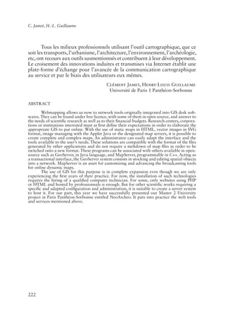C. Jamet, H.-L. Guillaume




       Tous les milieux professionnels utilisant l’outil cartographique, que ce
soit les transports, l’urbanisme, l’architecture, l’environnement, l’archéologie,
etc, ont recours aux outils susmentionnés et contribuent à leur développement.
Le croisement des innovations induites et transmises via Internet établit une
plate-forme d’échange pour l’avancée de la communication cartographique
au service et par le biais des utilisateurs eux mêmes.
                                            Clément Jamet, Henry-Louis Guillaume
                                             Université de Paris 1 Panthéon-Sorbonne

ABSTRACT

       Webmapping allows us now to network tools originally integrated into GIS desk soft-
wares. They can be found under free licence, with some of them in open source, and answer to
the needs of scienti�c research as well as to their �nancial budgets. Research centers, corpora-
tions or institutions interested must at �rst de�ne their expectations in order to elaborate the
appropriate GIS to put online. With the use of static maps in HTML, vector images in SVG
format, image managing with the Applet Java or the designated map servers, it is possible to
create complete and complex maps. An administrator can easily adapt the interface and the
tools available to the user’s needs. These solutions are compatible with the format of the �les
generated by other applications and do not require a meltdown of map �les in order to be
switched onto a new format. These programs can be associated with others available in open-
source such as GeoServer, in Java language, and MapServer, programmable in C++. Acting as
a transactional interface, the GeoServer system consists in stocking and editing spatial objects
into a network. MapServer is an asset for customizing and advancing the broadcasting tools
for online dynamic maps.
       The use of GIS for this purpose is in complete expansion even though we are only
experiencing the �rst years of their practice. For now, the installation of such technologies
requires the hiring of a quali�ed computer technician. For some, only websites using PHP
or HTML and hosted by professionnals is enough. But for other scienti�c works requiring a
speci�c and adapted con�guration and administration, it is suitable to create a server system
to host it. For our part, this year we have successfully presented our Master 2 University
project in Paris Panthéon-Sorbonne entitled NeoArcheo. It puts into practice the web tools
and services mentioned above.




222
 