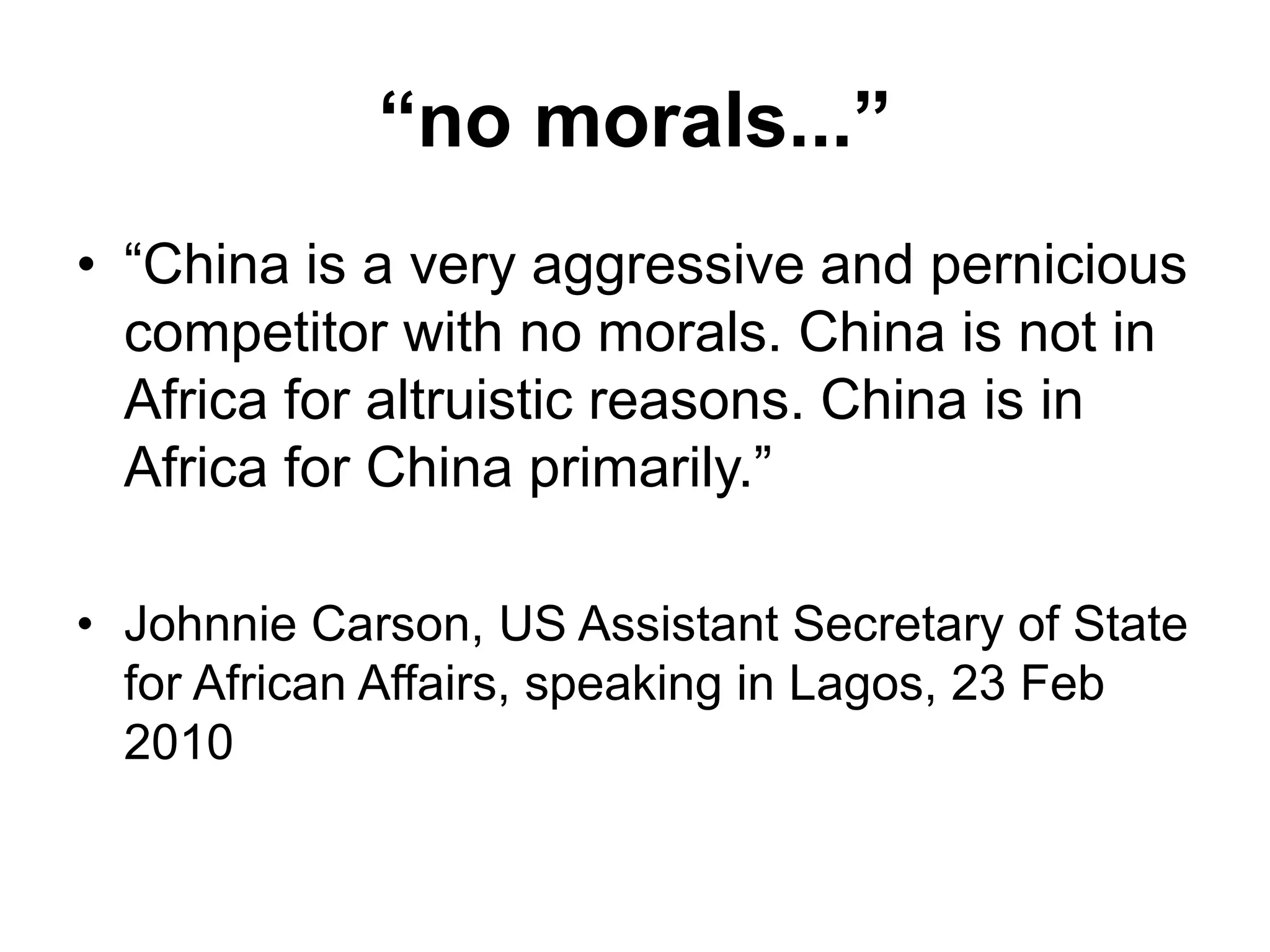 “no morals...”
• “China is a very aggressive and pernicious
competitor with no morals. China is not in
Africa for altruistic reasons. China is in
Africa for China primarily.”
• Johnnie Carson, US Assistant Secretary of State
for African Affairs, speaking in Lagos, 23 Feb
2010
 