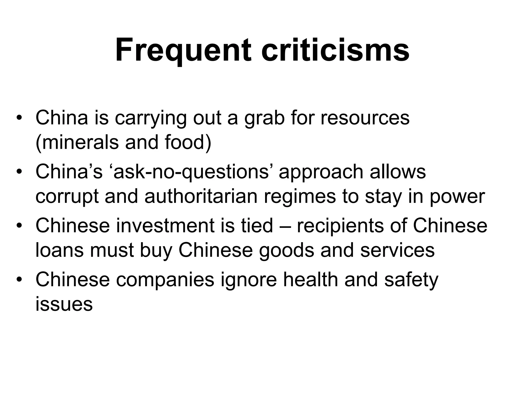 Frequent criticisms
• China is carrying out a grab for resources
(minerals and food)
• China’s ‘ask-no-questions’ approach allows
corrupt and authoritarian regimes to stay in power
• Chinese investment is tied – recipients of Chinese
loans must buy Chinese goods and services
• Chinese companies ignore health and safety
issues
 