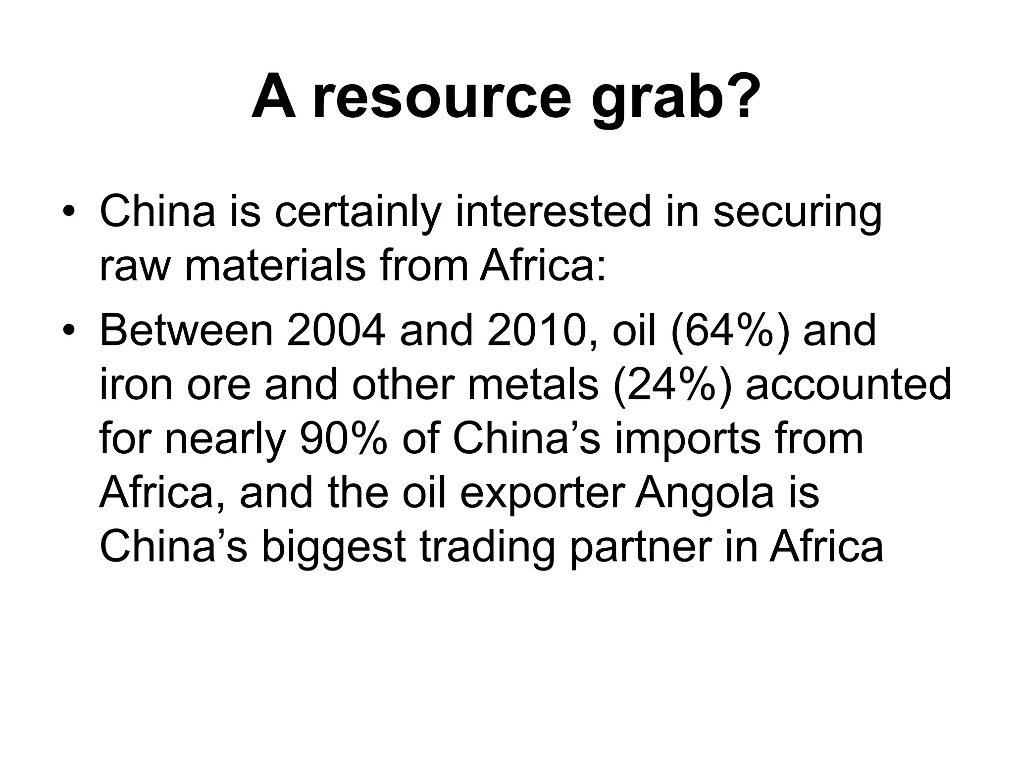 A resource grab?
• China is certainly interested in securing
raw materials from Africa:
• Between 2004 and 2010, oil (64%) and
iron ore and other metals (24%) accounted
for nearly 90% of China’s imports from
Africa, and the oil exporter Angola is
China’s biggest trading partner in Africa
 