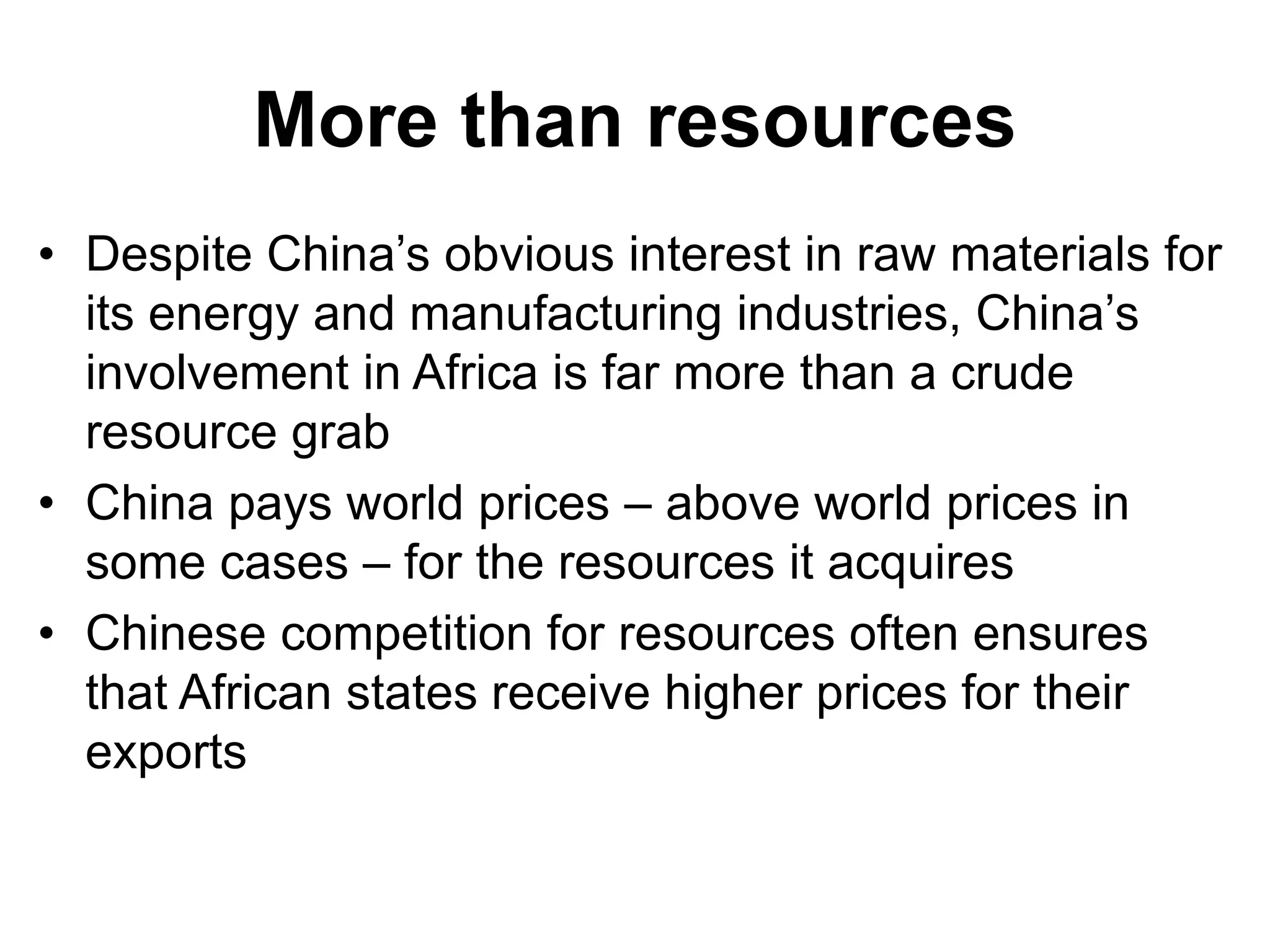 More than resources
• Despite China’s obvious interest in raw materials for
its energy and manufacturing industries, China’s
involvement in Africa is far more than a crude
resource grab
• China pays world prices – above world prices in
some cases – for the resources it acquires
• Chinese competition for resources often ensures
that African states receive higher prices for their
exports
 