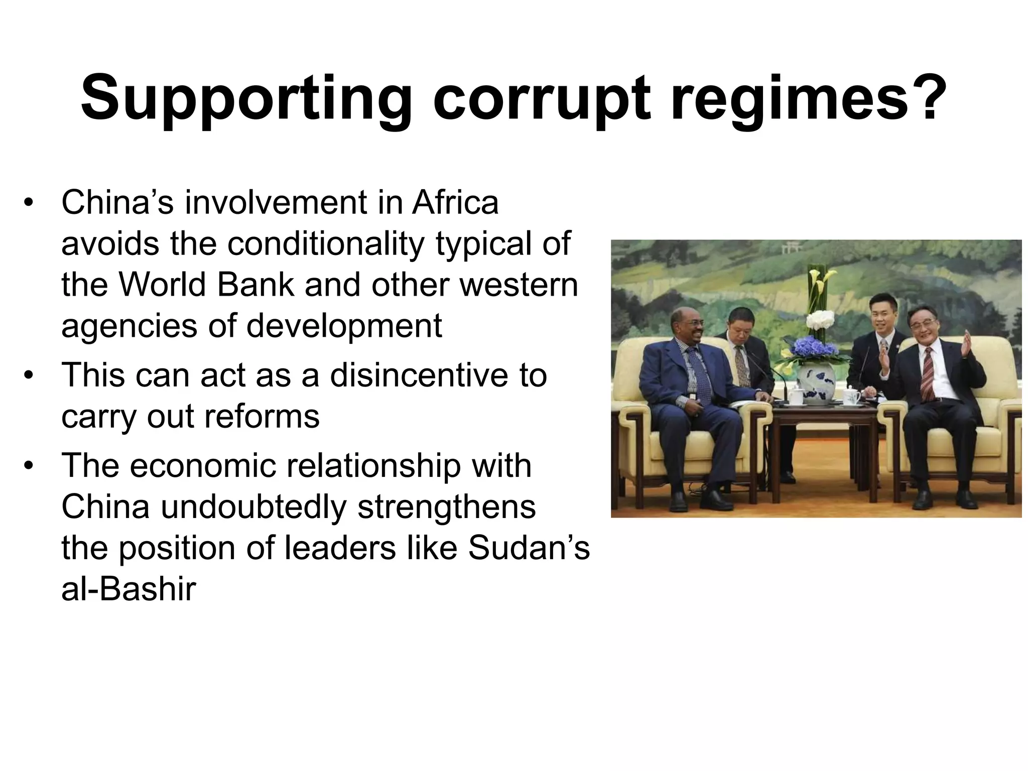 Supporting corrupt regimes?
• China’s involvement in Africa
avoids the conditionality typical of
the World Bank and other western
agencies of development
• This can act as a disincentive to
carry out reforms
• The economic relationship with
China undoubtedly strengthens
the position of leaders like Sudan’s
al-Bashir
 