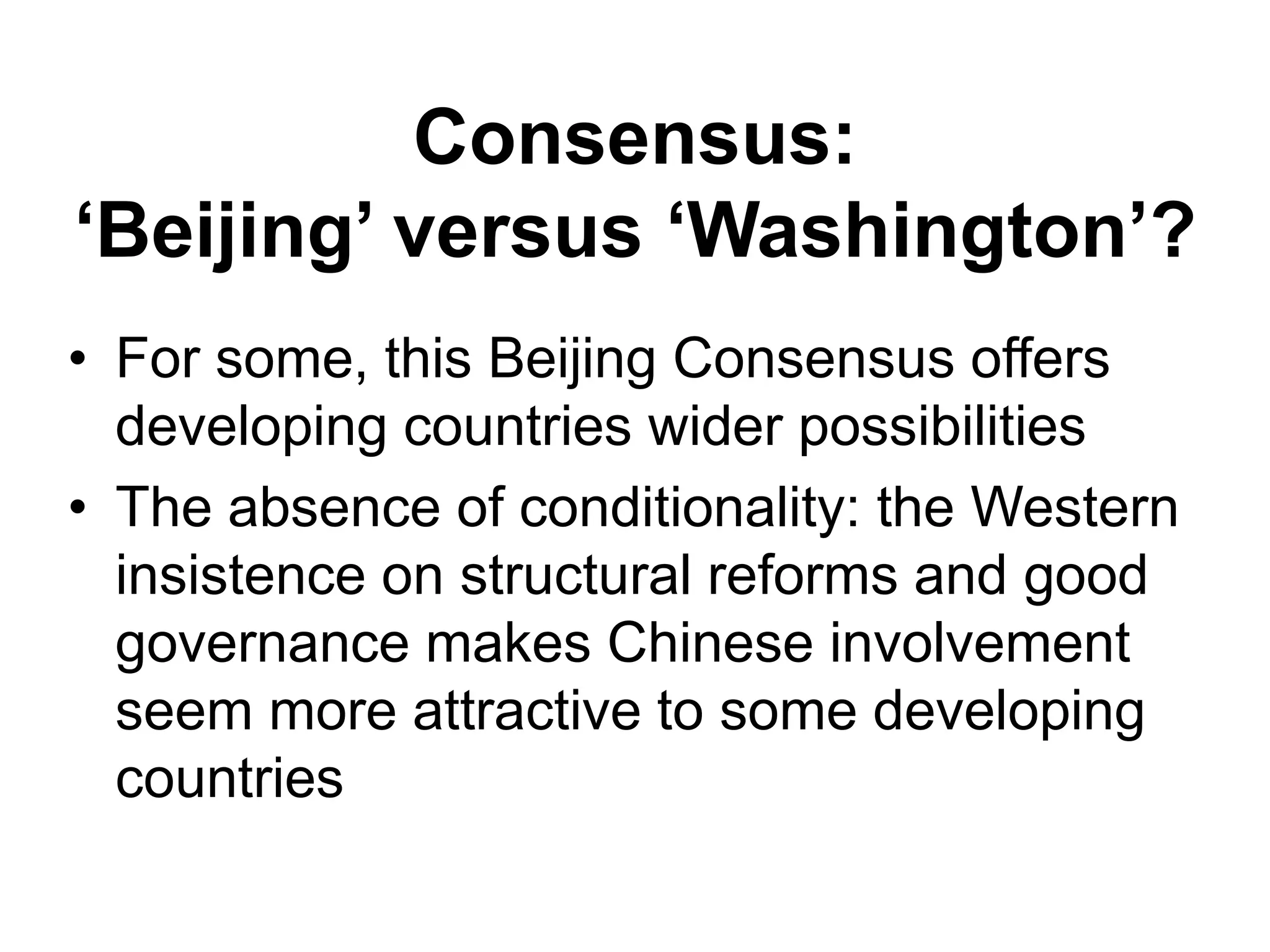 Consensus:
‘Beijing’ versus ‘Washington’?
• For some, this Beijing Consensus offers
developing countries wider possibilities
• The absence of conditionality: the Western
insistence on structural reforms and good
governance makes Chinese involvement
seem more attractive to some developing
countries
 