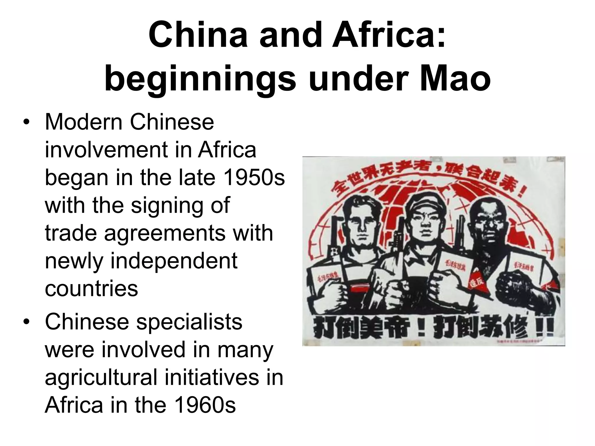 China and Africa:
beginnings under Mao
• Modern Chinese
involvement in Africa
began in the late 1950s
with the signing of
trade agreements with
newly independent
countries
• Chinese specialists
were involved in many
agricultural initiatives in
Africa in the 1960s
 