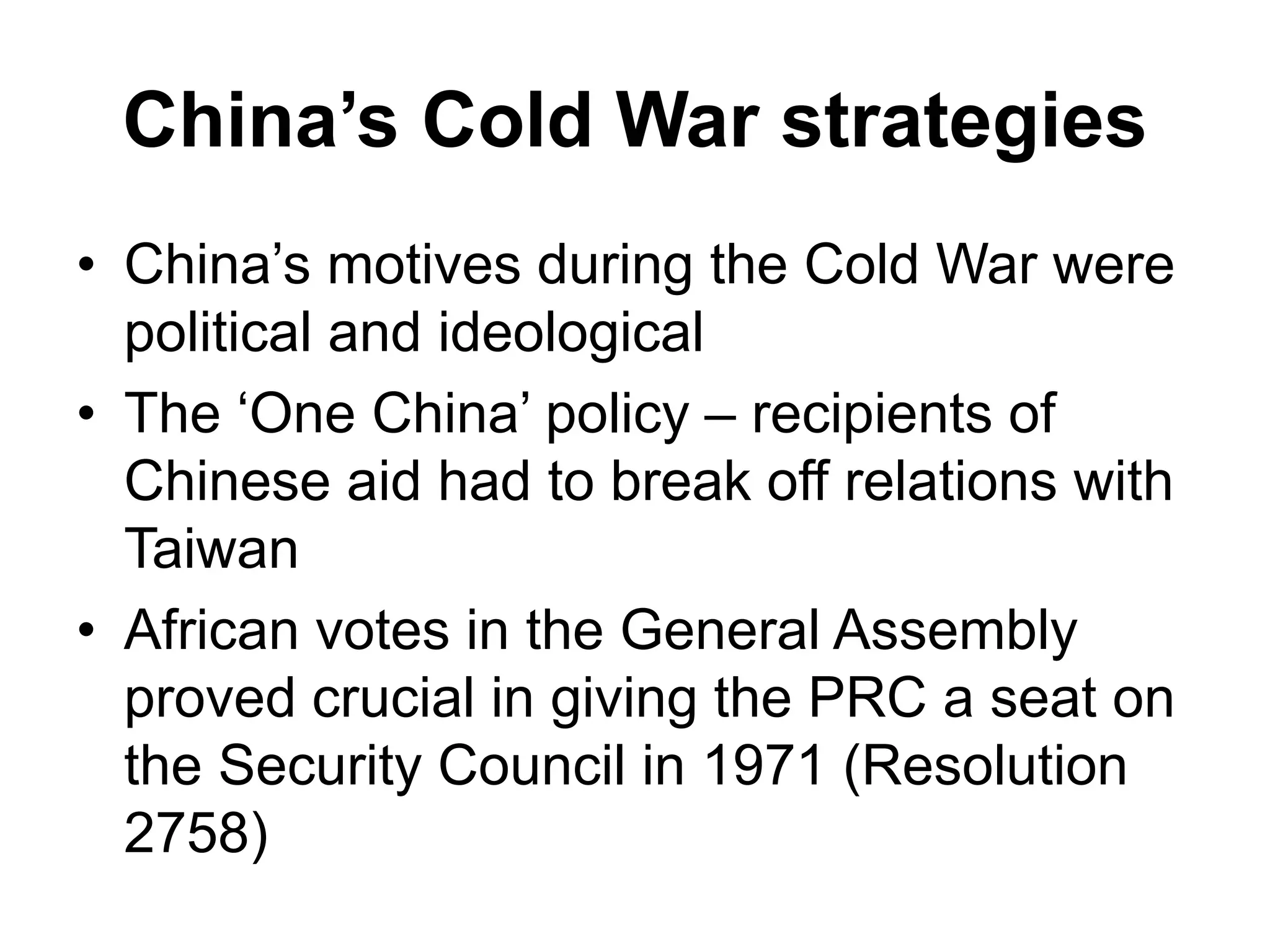 China’s Cold War strategies
• China’s motives during the Cold War were
political and ideological
• The ‘One China’ policy – recipients of
Chinese aid had to break off relations with
Taiwan
• African votes in the General Assembly
proved crucial in giving the PRC a seat on
the Security Council in 1971 (Resolution
2758)
 