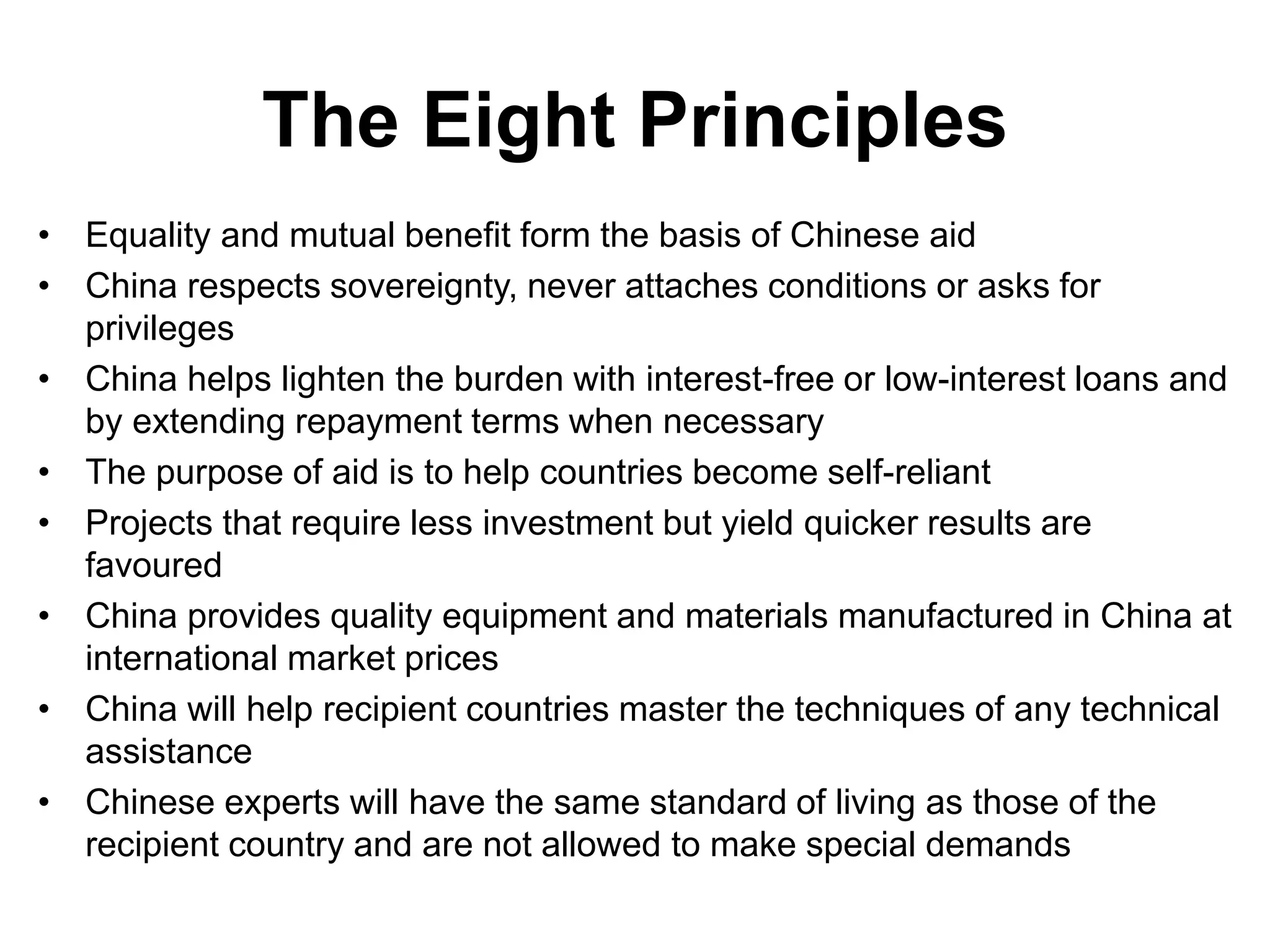 The Eight Principles
• Equality and mutual benefit form the basis of Chinese aid
• China respects sovereignty, never attaches conditions or asks for
privileges
• China helps lighten the burden with interest-free or low-interest loans and
by extending repayment terms when necessary
• The purpose of aid is to help countries become self-reliant
• Projects that require less investment but yield quicker results are
favoured
• China provides quality equipment and materials manufactured in China at
international market prices
• China will help recipient countries master the techniques of any technical
assistance
• Chinese experts will have the same standard of living as those of the
recipient country and are not allowed to make special demands
 