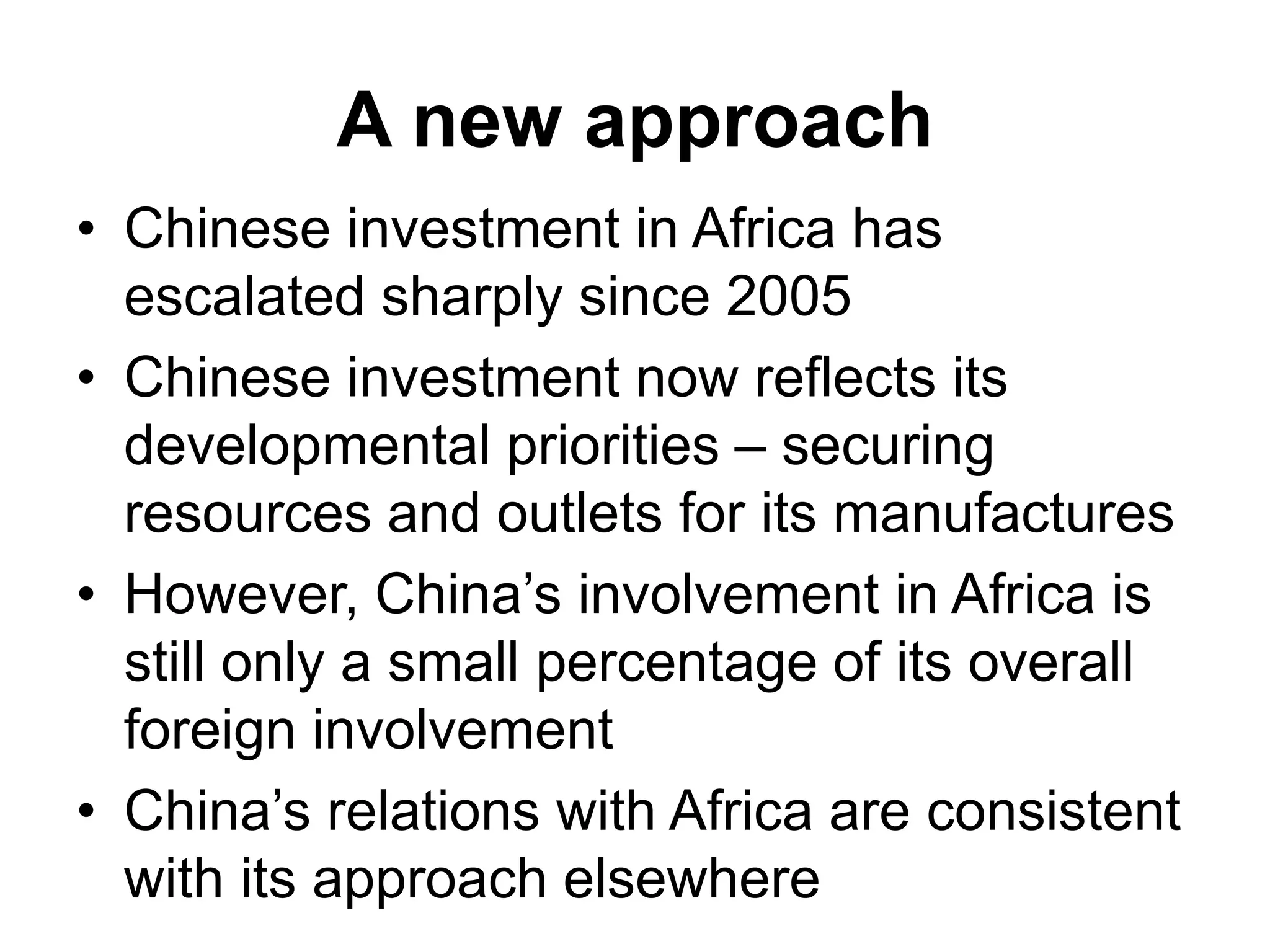 A new approach
• Chinese investment in Africa has
escalated sharply since 2005
• Chinese investment now reflects its
developmental priorities – securing
resources and outlets for its manufactures
• However, China’s involvement in Africa is
still only a small percentage of its overall
foreign involvement
• China’s relations with Africa are consistent
with its approach elsewhere
 