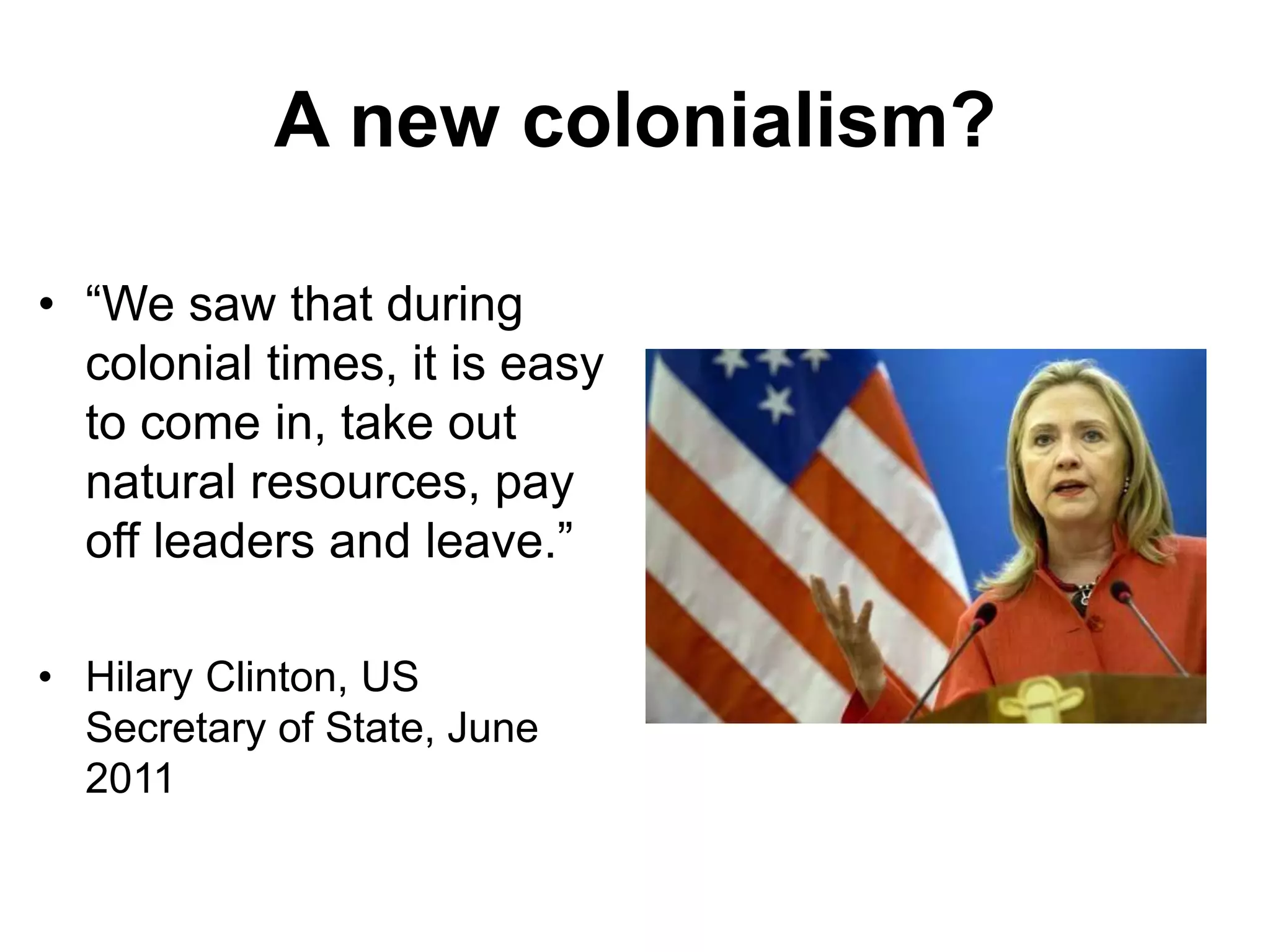 A new colonialism?
• “We saw that during
colonial times, it is easy
to come in, take out
natural resources, pay
off leaders and leave.”
• Hilary Clinton, US
Secretary of State, June
2011
 