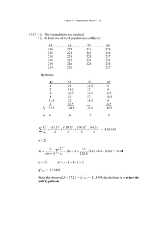 Chapter 17: Nonparametric Statistics 48
17.57 Ho: The 4 populations are identical
Ha: At least one of the 4 populations is different
45 55 70 85
216 228 219 218
215 224 220 216
218 225 221 217
216 222 223 221
219 226 224 218
214 225 217
By Ranks:
45 55 70 85
4 23 11.5 9
2 18.5 13 4
9 20.5 14.5 6.5
4 16 17 14.5
11.5 22 18.5 9
1 20.5 6.5
Tj 31.5 120.5 74.5 49.5
nj 6 6 5 6
6
)5.49(
5
)5.74(
6
)5.120(
6
)5.31( 2222
+++=∑
j
j
n
T
= 4,103.84
n = 23
∑ −=+−
+
= )24(3)84.103,4(
)24(23
12
)1(3
)1(
12
2
n
n
T
nn
K
j
j
= 17.21
α = .01 df = c - 1 = 4 - 1 = 3
χ2
.01,3 = 11.3449
Since the observed K = 17.21 > χ2
.01,3 = 11.3449, the decision is to reject the
null hypothesis.
 