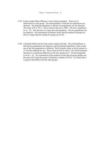 Chapter 17: Nonparametric Statistics 52
17.63 A large sample Mann-Whitney U test is being computed. There are 16
observations in each group. The null hypothesis is that the two populations are
identical. The alternate hypothesis is that the two populations are not identical.
The value of W is 191.5. The p-value for the test is .0067. The test is significant
at α = .01. The decision is to reject the null hypothesis. The two populations are
not identical. An examination of medians shows that the median for group two
(46.5) is larger than the median for group one (37.0).
17.64 A Kruskal-Wallis test has been used to analyze the data. The null hypothesis is
that the four populations are identical; and the alternate hypothesis is that at least
one of the four populations is different. The H statistic (same as the K statistic) is
11.28 when adjusted for ties. The p-value for this H value is .010 which indicates
that there is a significant difference in the four groups at α = .05 and marginally
so for α = .01. An examination of the medians reveals that all group medians are
the same (35) except for group 2 which has a median of 25.50. It is likely that it
is group 2 that differs from the other groups.
 