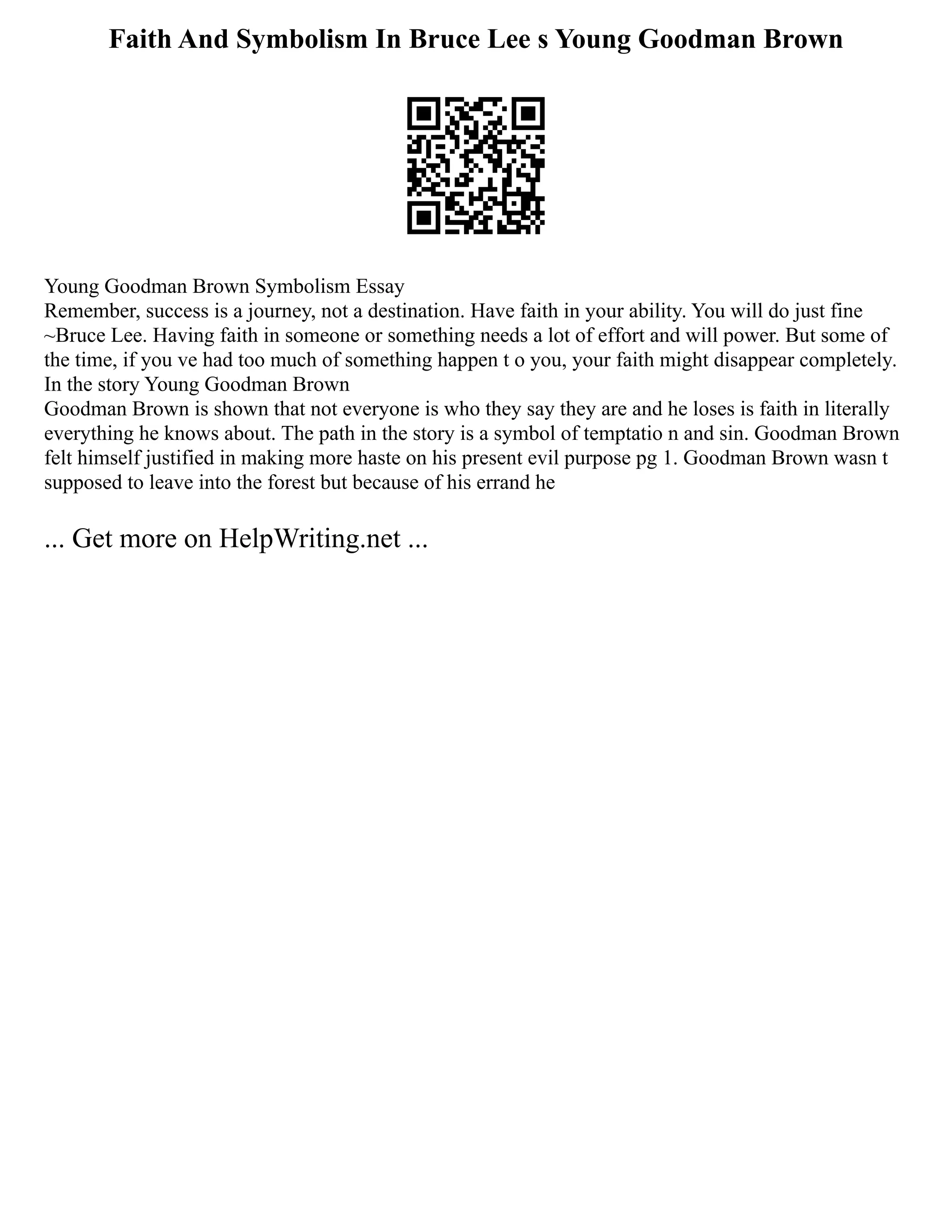 Faith And Symbolism In Bruce Lee s Young Goodman Brown
Young Goodman Brown Symbolism Essay
Remember, success is a journey, not a destination. Have faith in your ability. You will do just fine
~Bruce Lee. Having faith in someone or something needs a lot of effort and will power. But some of
the time, if you ve had too much of something happen t o you, your faith might disappear completely.
In the story Young Goodman Brown
Goodman Brown is shown that not everyone is who they say they are and he loses is faith in literally
everything he knows about. The path in the story is a symbol of temptatio n and sin. Goodman Brown
felt himself justified in making more haste on his present evil purpose pg 1. Goodman Brown wasn t
supposed to leave into the forest but because of his errand he
... Get more on HelpWriting.net ...
 