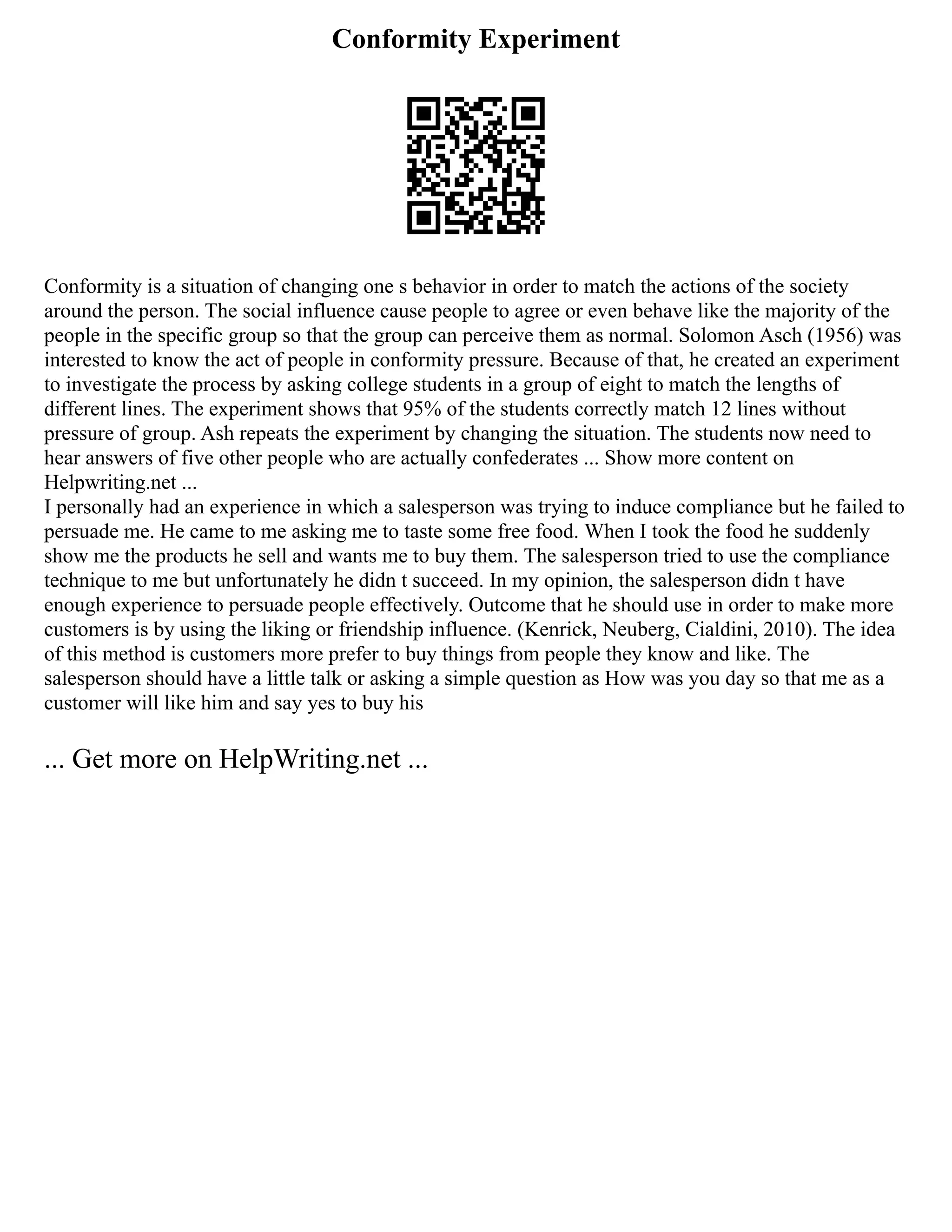 Conformity Experiment
Conformity is a situation of changing one s behavior in order to match the actions of the society
around the person. The social influence cause people to agree or even behave like the majority of the
people in the specific group so that the group can perceive them as normal. Solomon Asch (1956) was
interested to know the act of people in conformity pressure. Because of that, he created an experiment
to investigate the process by asking college students in a group of eight to match the lengths of
different lines. The experiment shows that 95% of the students correctly match 12 lines without
pressure of group. Ash repeats the experiment by changing the situation. The students now need to
hear answers of five other people who are actually confederates ... Show more content on
Helpwriting.net ...
I personally had an experience in which a salesperson was trying to induce compliance but he failed to
persuade me. He came to me asking me to taste some free food. When I took the food he suddenly
show me the products he sell and wants me to buy them. The salesperson tried to use the compliance
technique to me but unfortunately he didn t succeed. In my opinion, the salesperson didn t have
enough experience to persuade people effectively. Outcome that he should use in order to make more
customers is by using the liking or friendship influence. (Kenrick, Neuberg, Cialdini, 2010). The idea
of this method is customers more prefer to buy things from people they know and like. The
salesperson should have a little talk or asking a simple question as How was you day so that me as a
customer will like him and say yes to buy his
... Get more on HelpWriting.net ...
 